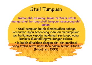 • Ramai ahli psikologi sukan tertarik untuk
mengetahui tentang stail tumpuan seseorang ahli
sukan.
• Stail tumpuan boleh dimaksudkan sebagai
kecenderungan seseorang individu menumpukan
perhatiannya kepada maklumat serta apa yang
berlaku disekelilingnya dengan selesa.
• ia boleh dikaitkan dengan ciri-ciri peribadi
yang stabil serta konsisten dalam semua situasi
(Nideffer, 1993)
Stail Tumpuan
 