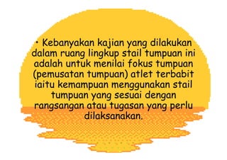 • Kebanyakan kajian yang dilakukan
dalam ruang lingkup stail tumpuan ini
adalah untuk menilai fokus tumpuan
(pemusatan tumpuan) atlet terbabit
iaitu kemampuan menggunakan stail
tumpuan yang sesuai dengan
rangsangan atau tugasan yang perlu
dilaksanakan.
 