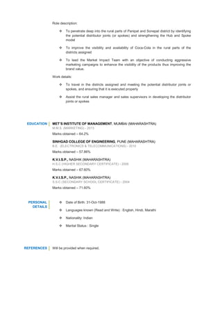 Role description:
 To penetrate deep into the rural parts of Panipat and Sonepat district by identifying
the potential distributor joints (or spokes) and strengthening the Hub and Spoke
model
 To improve the visibility and availability of Coca-Cola in the rural parts of the
districts assigned
 To lead the Market Impact Team with an objective of conducting aggressive
marketing campaigns to enhance the visibility of the products thus improving the
brand value.
Work details:
 To travel in the districts assigned and meeting the potential distributor joints or
spokes, and ensuring that it is executed properly
 Assist the rural sales manager and sales supervisors in developing the distributor
joints or spokes
EDUCATION MET’S INSTITUTE OF MANAGEMENT, MUMBAI (MAHARASHTRA)
M.M.S. (MARKETING) - 2013
Marks obtained – 64.2%
SINHGAD COLLEGE OF ENGINEERING, PUNE (MAHARASHTRA)
B.E. (ELECTRONICS & TELECOMMUNICATIONS) - 2010
Marks obtained – 57.86%
K.V.I.S.P., NASHIK (MAHARASHTRA)
H.S.C (HIGHER SECONDARY CERTIFICATE) - 2006
Marks obtained – 67.60%
K.V.I.S.P., NASHIK (MAHARASHTRA)
S.S.C (SECONDARY SCHOOL CERTIFICATE) - 2004
Marks obtained – 71.60%
PERSONAL
DETAILS
 Date of Birth: 31-Oct-1988
 Languages known (Read and Write) : English, Hindi, Marathi
 Nationality: Indian
 Marital Status : Single
REFERENCES Will be provided when required.
 