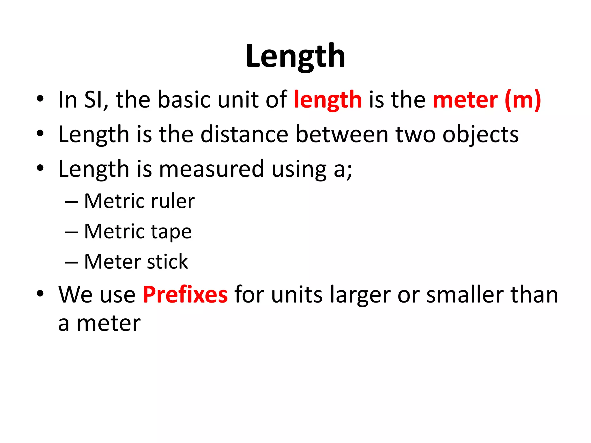 Length
• In SI, the basic unit of length is the meter (m)
• Length is the distance between two objects
• Length is measured using a;
– Metric ruler
– Metric tape
– Meter stick
• We use Prefixes for units larger or smaller than
a meter
 