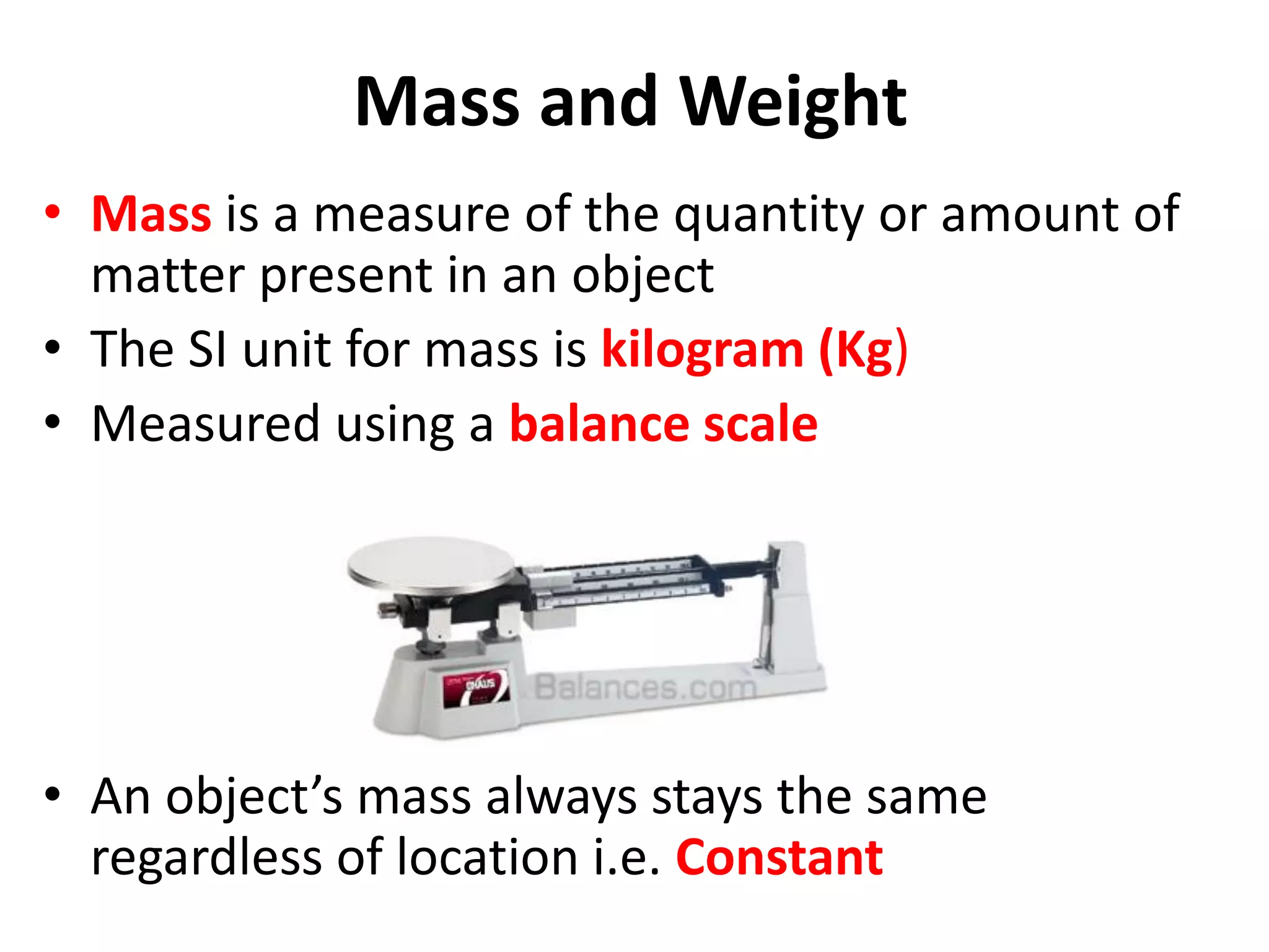Mass and Weight
• Mass is a measure of the quantity or amount of
matter present in an object
• The SI unit for mass is kilogram (Kg)
• Measured using a balance scale
• An object’s mass always stays the same
regardless of location i.e. Constant
 