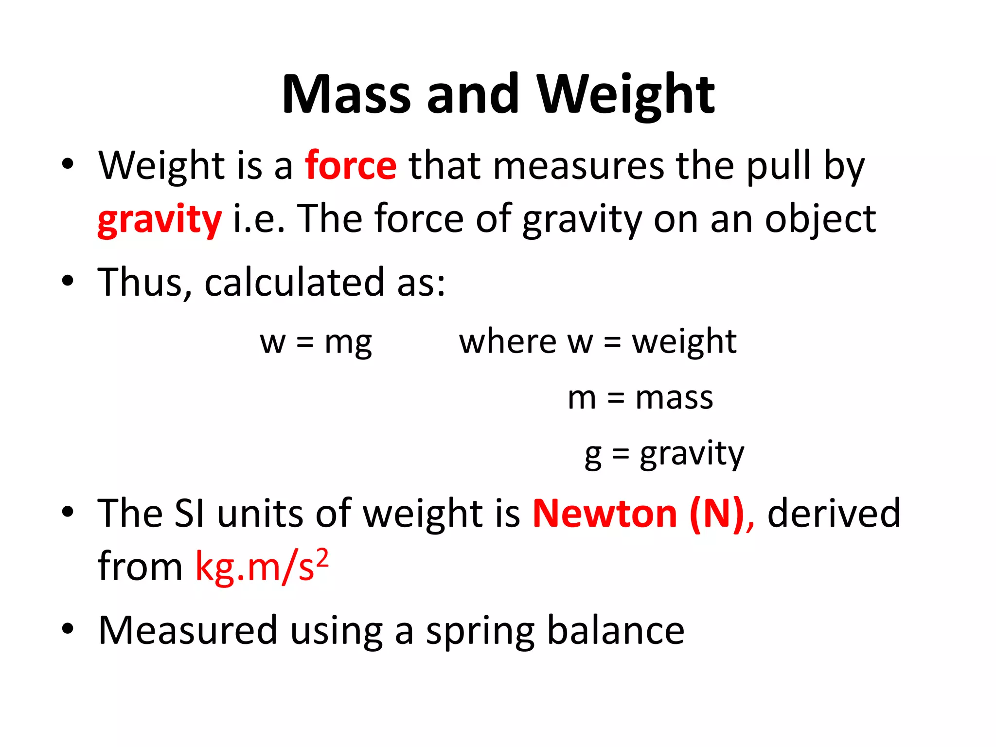 Mass and Weight
• Weight is a force that measures the pull by
gravity i.e. The force of gravity on an object
• Thus, calculated as:
w = mg where w = weight
m = mass
g = gravity
• The SI units of weight is Newton (N), derived
from kg.m/s2
• Measured using a spring balance
 