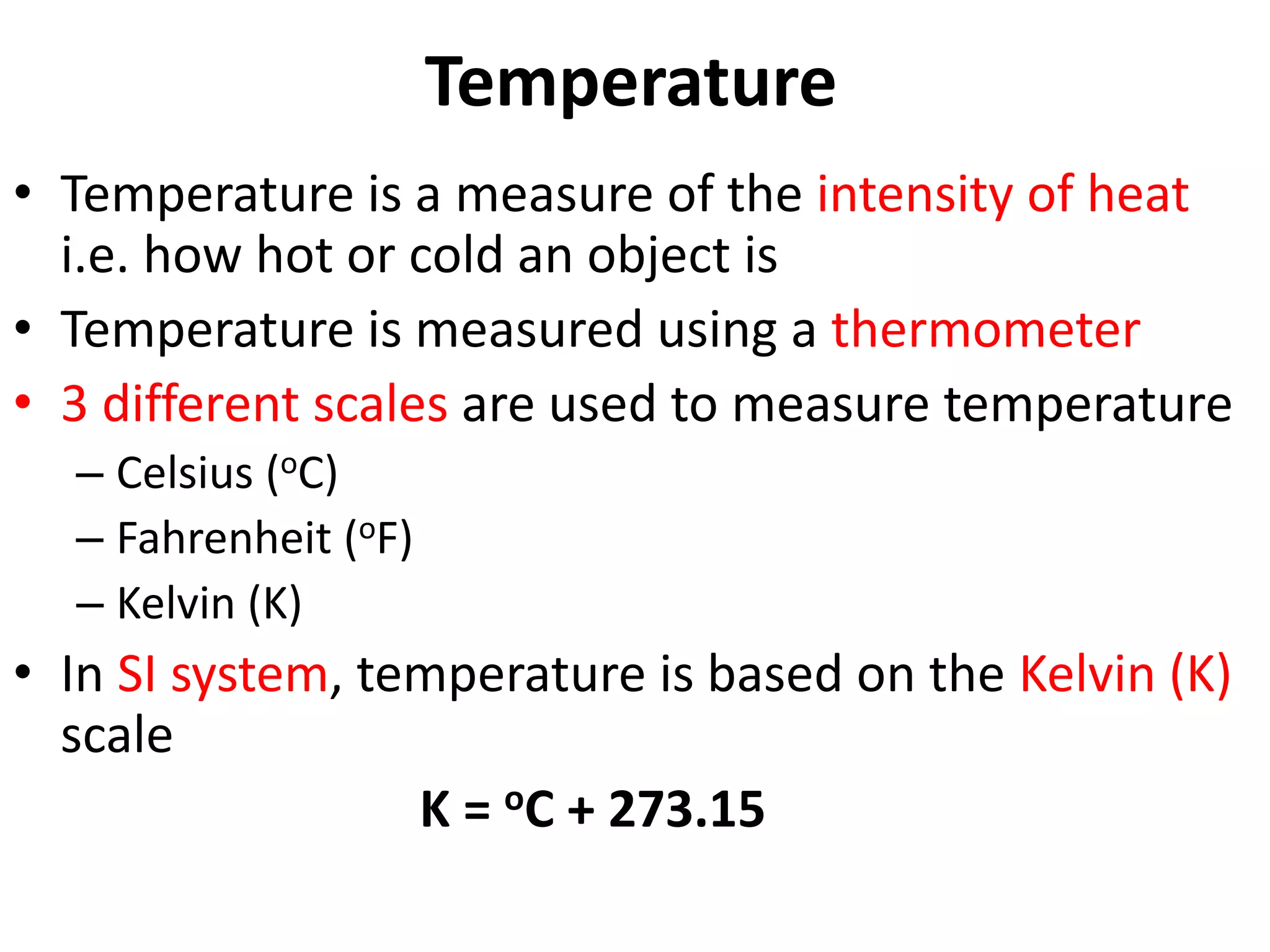 Temperature
• Temperature is a measure of the intensity of heat
i.e. how hot or cold an object is
• Temperature is measured using a thermometer
• 3 different scales are used to measure temperature
– Celsius (oC)
– Fahrenheit (oF)
– Kelvin (K)
• In SI system, temperature is based on the Kelvin (K)
scale
K = oC + 273.15
 