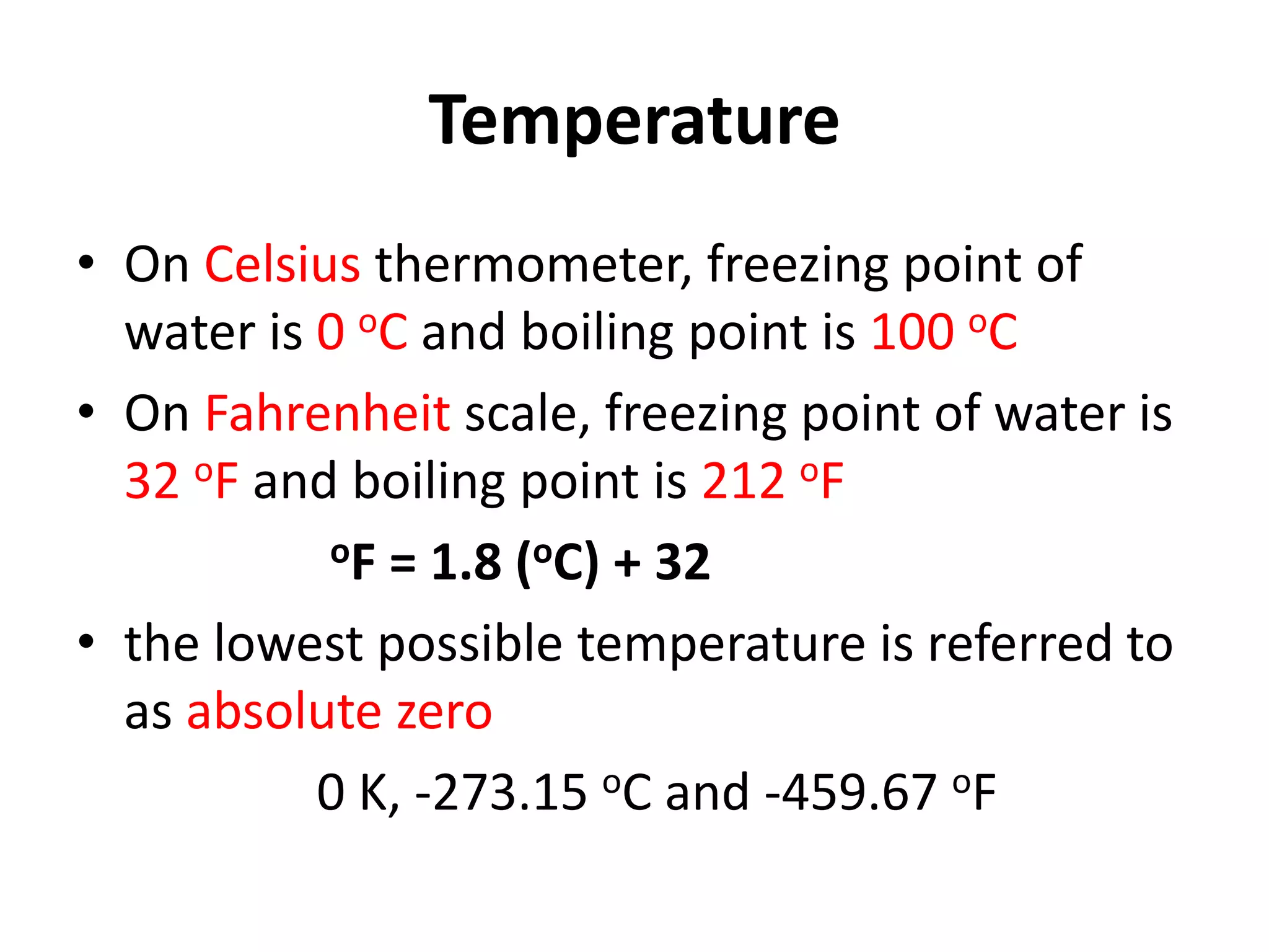 Temperature
• On Celsius thermometer, freezing point of
water is 0 oC and boiling point is 100 oC
• On Fahrenheit scale, freezing point of water is
32 oF and boiling point is 212 oF
oF = 1.8 (oC) + 32
• the lowest possible temperature is referred to
as absolute zero
0 K, -273.15 oC and -459.67 oF
 