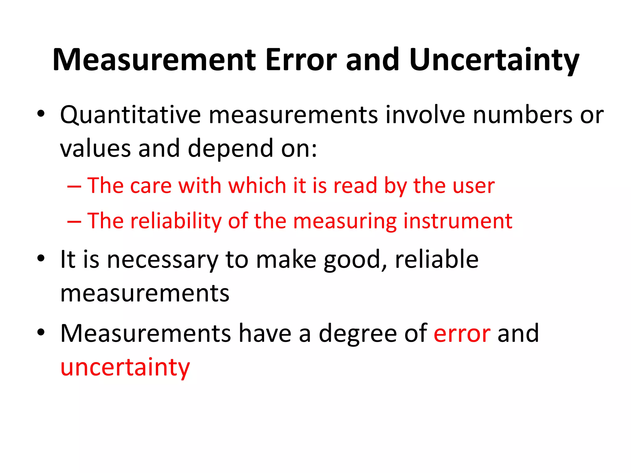 Measurement Error and Uncertainty
• Quantitative measurements involve numbers or
values and depend on:
– The care with which it is read by the user
– The reliability of the measuring instrument
• It is necessary to make good, reliable
measurements
• Measurements have a degree of error and
uncertainty
 