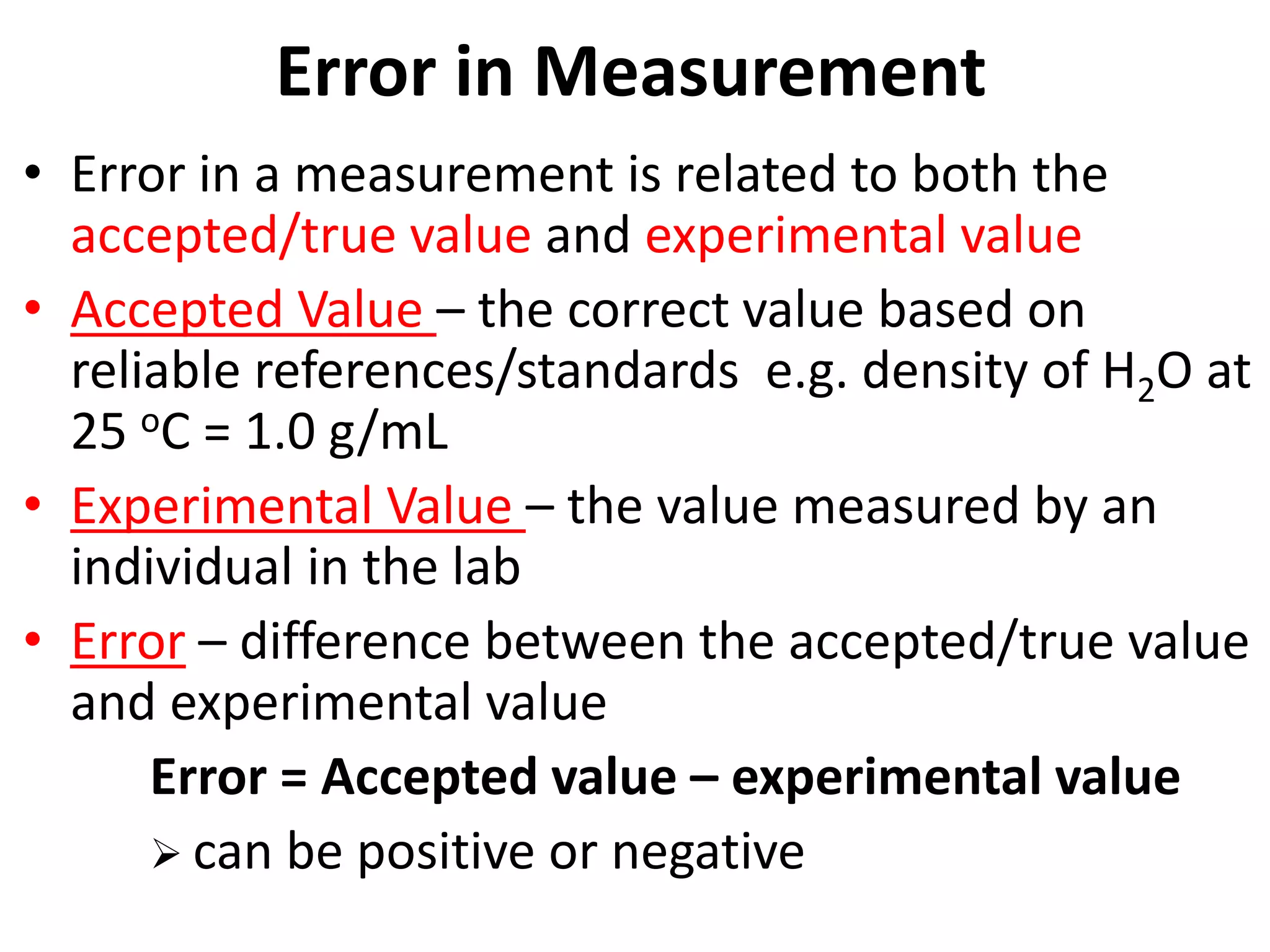 Error in Measurement
• Error in a measurement is related to both the
accepted/true value and experimental value
• Accepted Value – the correct value based on
reliable references/standards e.g. density of H2O at
25 oC = 1.0 g/mL
• Experimental Value – the value measured by an
individual in the lab
• Error – difference between the accepted/true value
and experimental value
Error = Accepted value – experimental value
 can be positive or negative
 