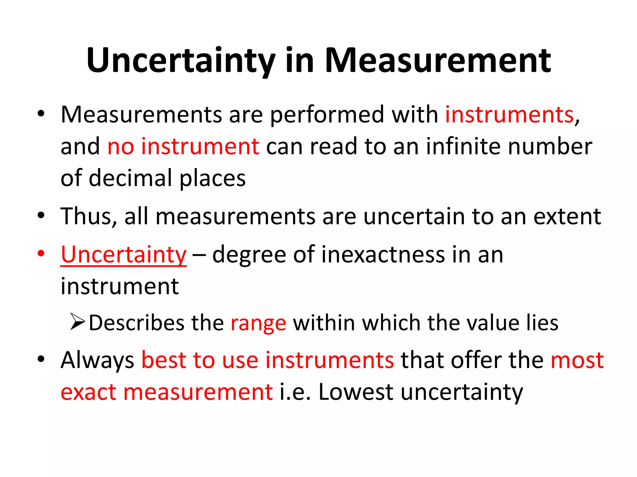 Uncertainty in Measurement
• Measurements are performed with instruments,
and no instrument can read to an infinite number
of decimal places
• Thus, all measurements are uncertain to an extent
• Uncertainty – degree of inexactness in an
instrument
Describes the range within which the value lies
• Always best to use instruments that offer the most
exact measurement i.e. Lowest uncertainty
 