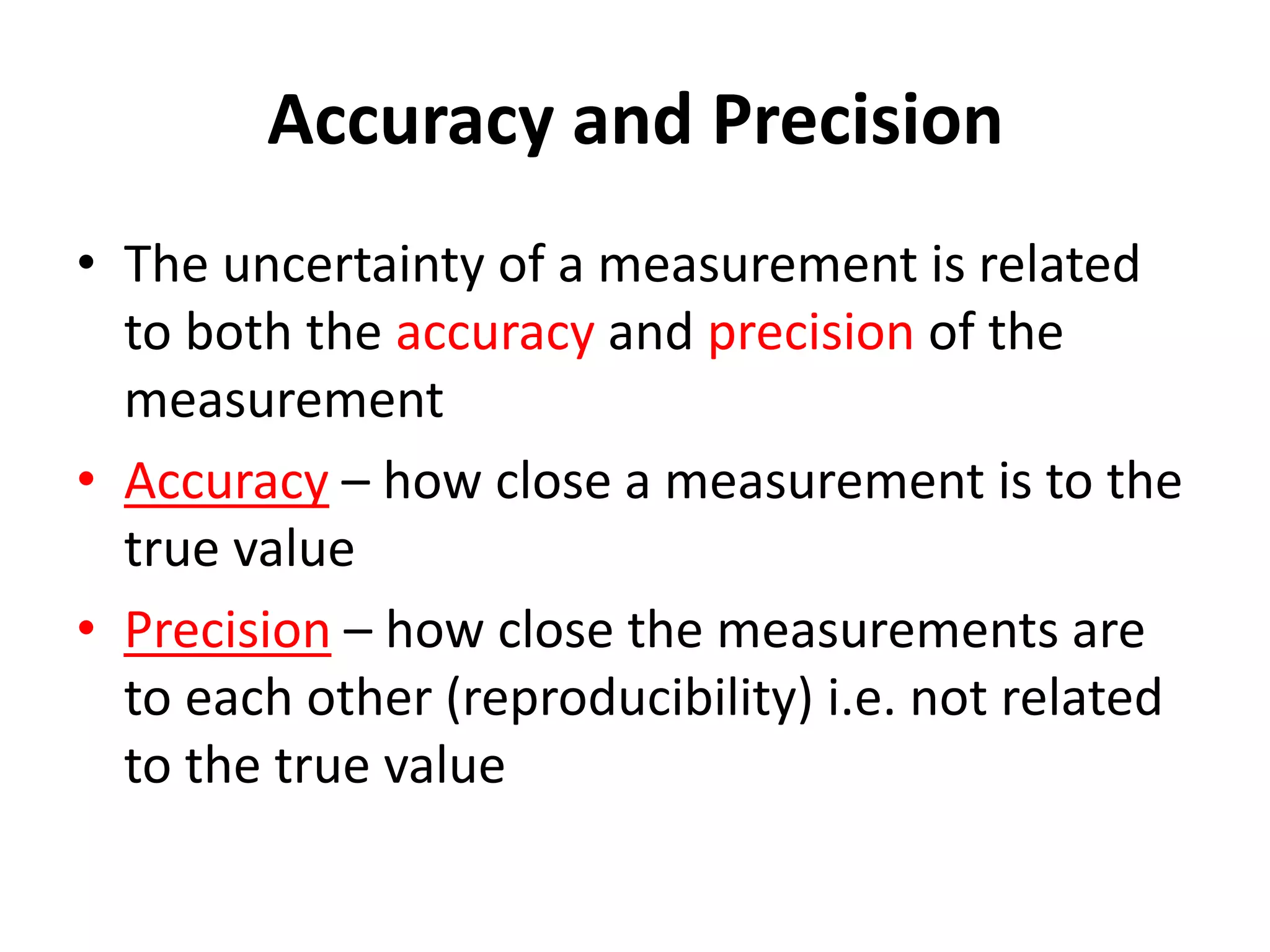 Accuracy and Precision
• The uncertainty of a measurement is related
to both the accuracy and precision of the
measurement
• Accuracy – how close a measurement is to the
true value
• Precision – how close the measurements are
to each other (reproducibility) i.e. not related
to the true value
 