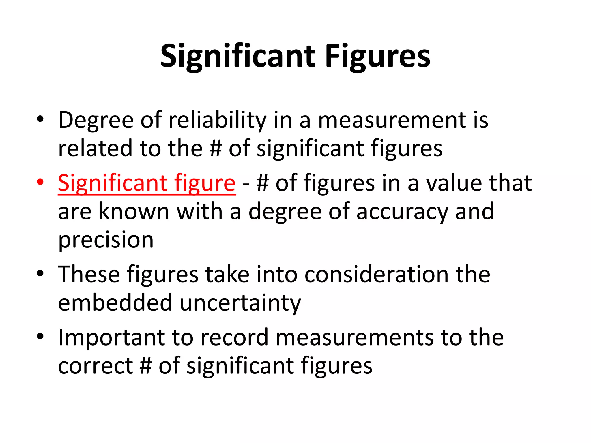 Significant Figures
• Degree of reliability in a measurement is
related to the # of significant figures
• Significant figure - # of figures in a value that
are known with a degree of accuracy and
precision
• These figures take into consideration the
embedded uncertainty
• Important to record measurements to the
correct # of significant figures
 