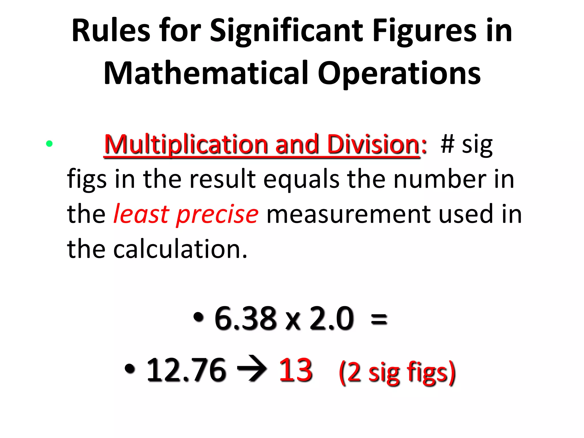 Rules for Significant Figures in
Mathematical Operations
• Multiplication and Division: # sig
figs in the result equals the number in
the least precise measurement used in
the calculation.
• 6.38 x 2.0 =
• 12.76  13 (2 sig figs)
 