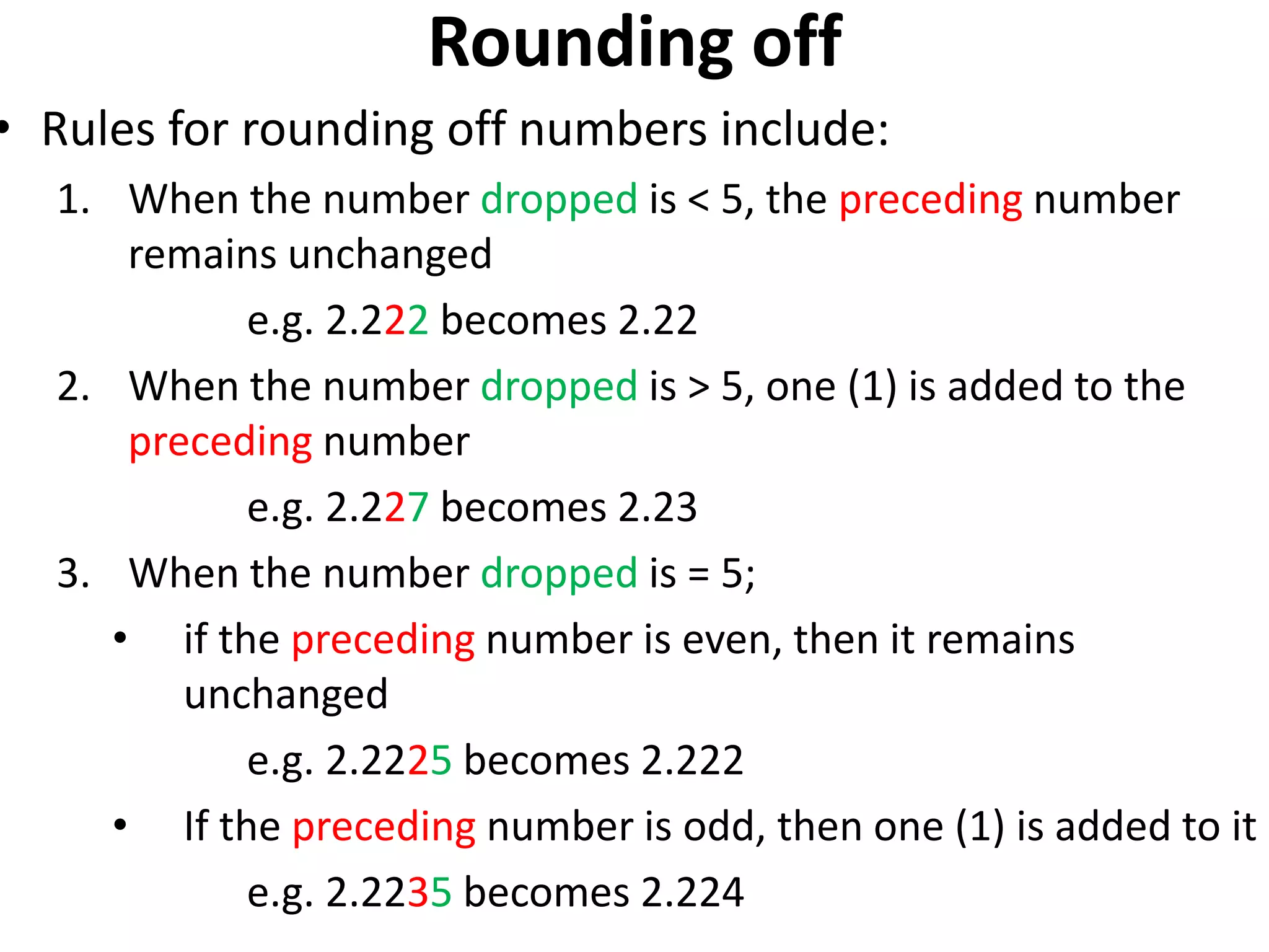 Rounding off
• Rules for rounding off numbers include:
1. When the number dropped is < 5, the preceding number
remains unchanged
e.g. 2.222 becomes 2.22
2. When the number dropped is > 5, one (1) is added to the
preceding number
e.g. 2.227 becomes 2.23
3. When the number dropped is = 5;
• if the preceding number is even, then it remains
unchanged
e.g. 2.2225 becomes 2.222
• If the preceding number is odd, then one (1) is added to it
e.g. 2.2235 becomes 2.224
 