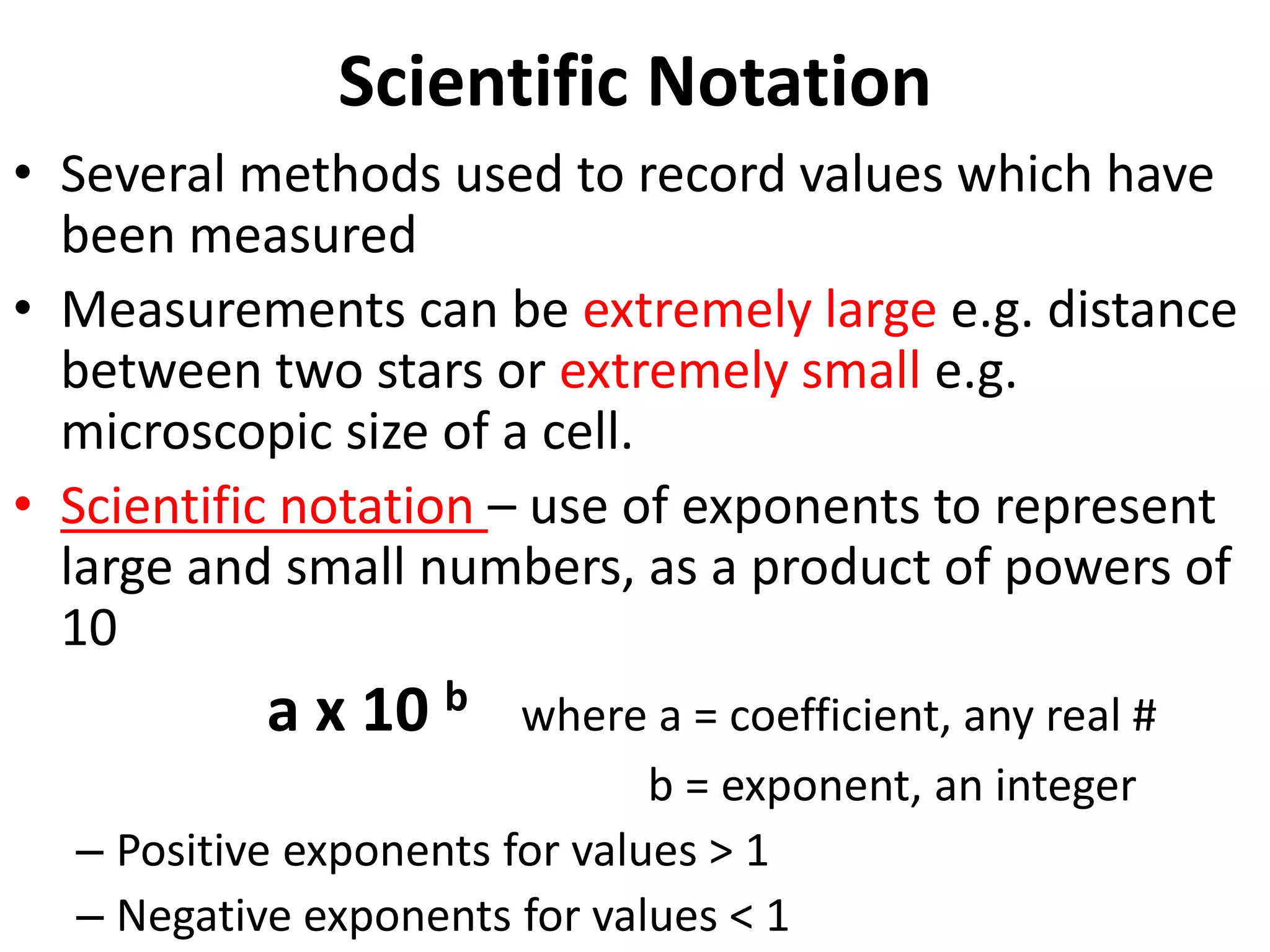 Scientific Notation
• Several methods used to record values which have
been measured
• Measurements can be extremely large e.g. distance
between two stars or extremely small e.g.
microscopic size of a cell.
• Scientific notation – use of exponents to represent
large and small numbers, as a product of powers of
10
a x 10 b where a = coefficient, any real #
b = exponent, an integer
– Positive exponents for values > 1
– Negative exponents for values < 1
 