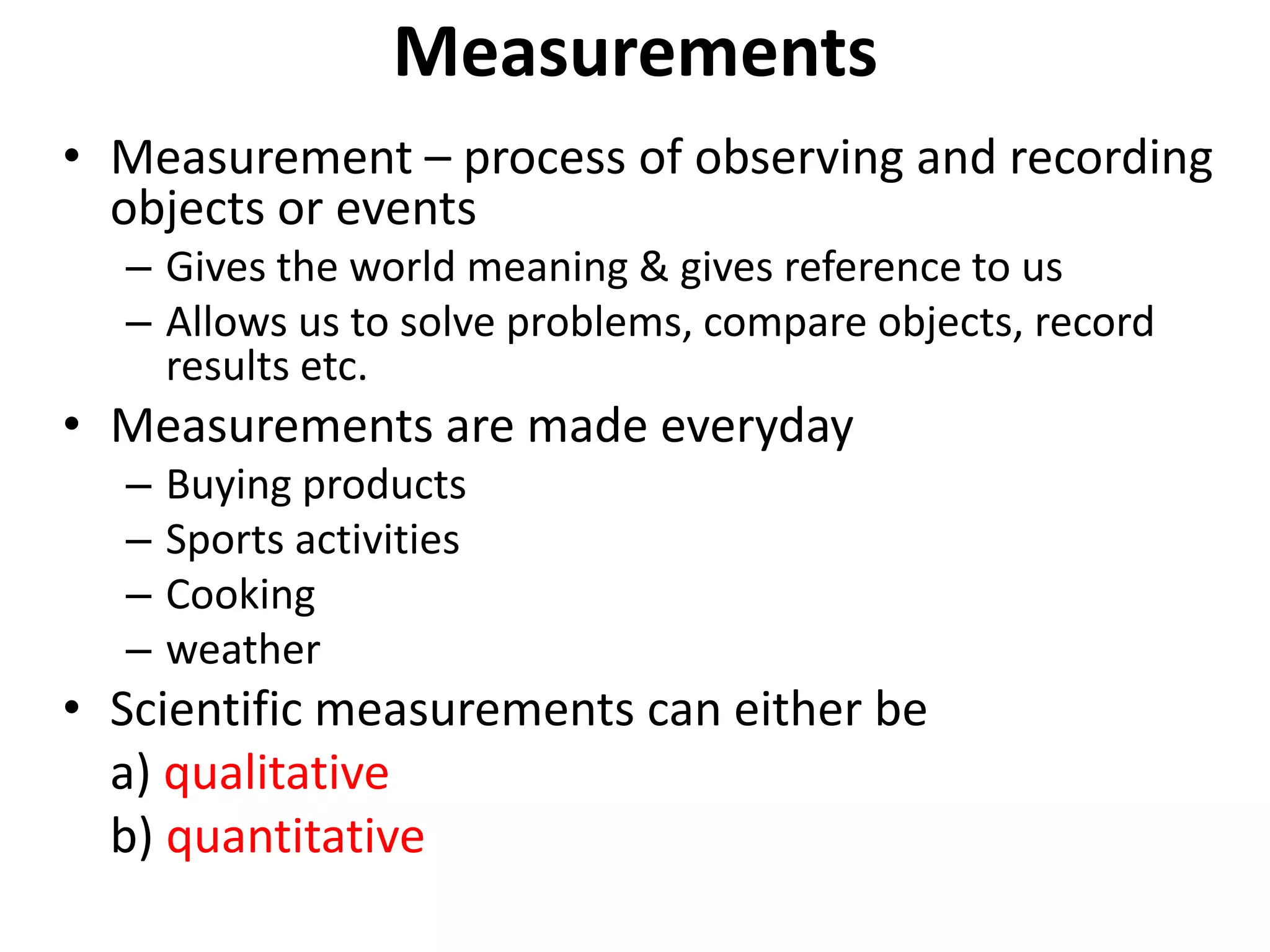 Measurements
• Measurement – process of observing and recording
objects or events
– Gives the world meaning & gives reference to us
– Allows us to solve problems, compare objects, record
results etc.
• Measurements are made everyday
– Buying products
– Sports activities
– Cooking
– weather
• Scientific measurements can either be
a) qualitative
b) quantitative
 