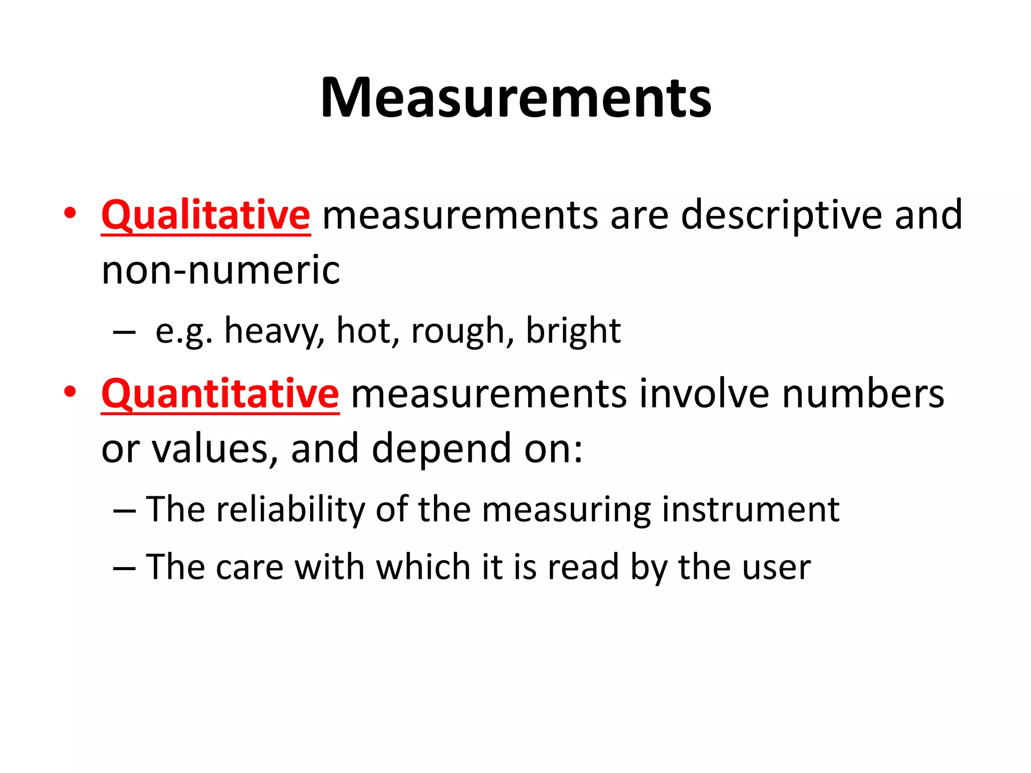 Measurements
• Qualitative measurements are descriptive and
non-numeric
– e.g. heavy, hot, rough, bright
• Quantitative measurements involve numbers
or values, and depend on:
– The reliability of the measuring instrument
– The care with which it is read by the user
 