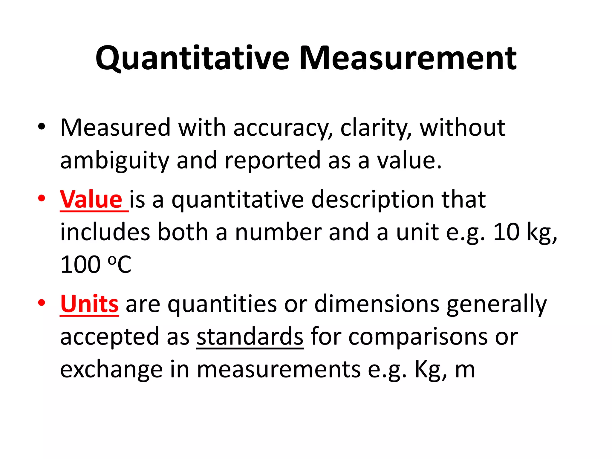 Quantitative Measurement
• Measured with accuracy, clarity, without
ambiguity and reported as a value.
• Value is a quantitative description that
includes both a number and a unit e.g. 10 kg,
100 oC
• Units are quantities or dimensions generally
accepted as standards for comparisons or
exchange in measurements e.g. Kg, m
 