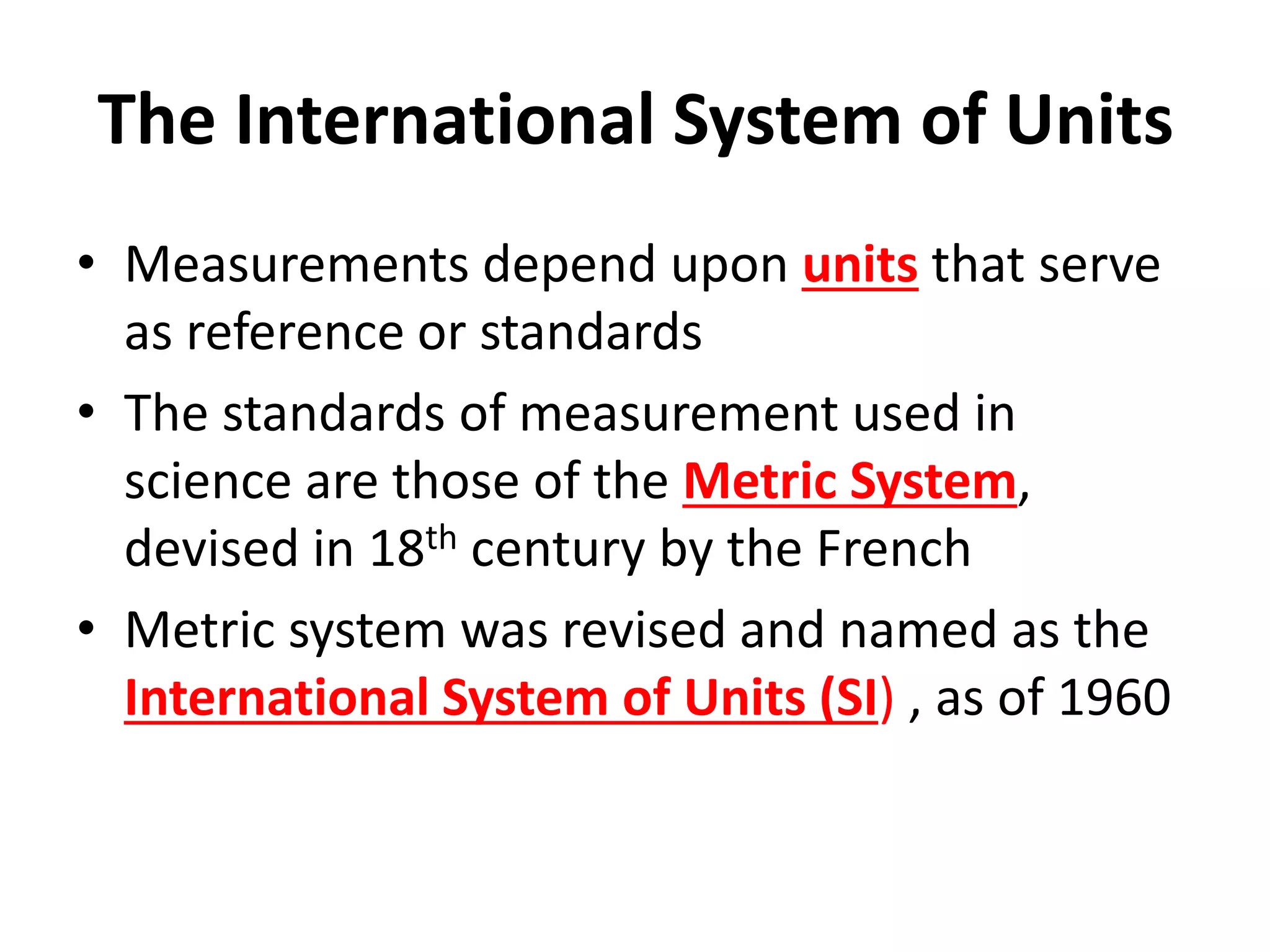 The International System of Units
• Measurements depend upon units that serve
as reference or standards
• The standards of measurement used in
science are those of the Metric System,
devised in 18th century by the French
• Metric system was revised and named as the
International System of Units (SI) , as of 1960
 