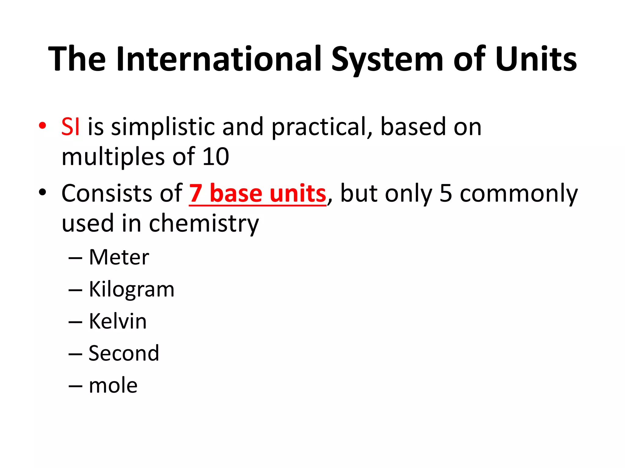The International System of Units
• SI is simplistic and practical, based on
multiples of 10
• Consists of 7 base units, but only 5 commonly
used in chemistry
– Meter
– Kilogram
– Kelvin
– Second
– mole
 