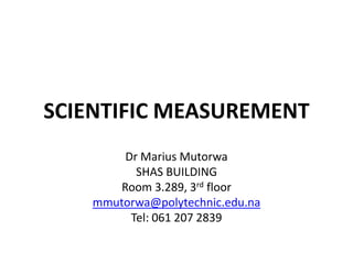 SCIENTIFIC MEASUREMENT
Dr Marius Mutorwa
SHAS BUILDING
Room 3.289, 3rd floor
mmutorwa@polytechnic.edu.na
Tel: 061 207 2839
 