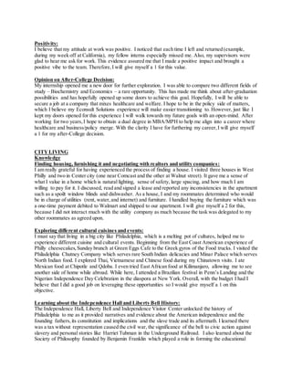 Positivity:
I believe that my attitude at work was positive. I noticed that each time I left and returned (example,
during my week off at California), my fellow interns especially missed me. Also, my supervisors were
glad to hear me ask for work. This evidence assured me that I made a positive impact and brought a
positive vibe to the team. Therefore,I will give myself a 1 for this value.
Opinion on After-College Decision:
My internship opened me a new door for further exploration. I was able to compare two different fields of
study – Biochemistry and Economics – a rare opportunity. This has made me think about after-graduation
possibilities and has hopefully opened up some doors to achieve this goal. Hopefully, I will be able to
secure a job at a company that mixes healthcare and welfare. I hope to be in the policy side of matters,
which I believe my Econsult Solutions experience will make easier transitioning to. However, just like I
kept my doors opened for this experience I will walk towards my future goals with an open-mind. After
working for two years,I hope to obtain a dual degree in MBA/MPH to help me align into a career where
healthcare and business/policy merge. With the clarity I have for furthering my career,I will give myself
a 1 for my after-College decision.
CITYLIVING
Knowledge
Finding housing, furnishing it and negotiating with realtors and utility companies:
I am really grateful for having experienced the process of finding a house. I visited three houses in West
Philly and two in Center city (one near Comcast and the other at Walnut street). It gave me a sense of
what I value in a home which is natural lighting, sense of safety, large spacing, and how much I am
willing to pay for it. I discussed, read and signed a lease and reported any inconsistencies in the apartment
such as a spoilt window blinds and dishwasher. As a house, I and my roommates determined who would
be in charge of utilities (rent, water, and internet) and furniture. I handled buying the furniture which was
a one-time payment debited to Walmart and shipped to our apartment. I will give myself a 2 for this,
because I did not interact much with the utility company as much because the task was delegated to my
other roommates as agreed upon.
Exploring different cultural cuisines and events:
I must say that living in a big city like Philadelphia, which is a melting pot of cultures, helped me to
experience different cuisine and cultural events. Beginning from the East Coast American experience of
Philly cheesecakes,Sunday brunch at Green Eggs Cafe to the Greek gyros of the Food trucks. I visited the
Philadelphia Chutney Company which serves rare South Indian delicacies and Minar Palace which serves
North Indian food. I explored Thai, Vietnamese and Chinese food during my Chinatown visits. I ate
Mexican food at Chipotle and Qdoba. I even tried East African food at Kilimanjaro, allowing me to see
another side of home while abroad. While here, I attended a Brazilian festival in Penn’s Landing and the
Nigerian Independence Day Celebration in the diaspora at New York. Overall, with the budget I had I
believe that I did a good job on leveraging these opportunities so I would give myself a 1 on this
objective.
Learning about the Independence Hall and Liberty Bell History:
The Independence Hall, Liberty Bell and Independence Visitor Center unlocked the history of
Philadelphia to me as it provided narratives and evidence about the American independence and the
founding fathers,its constitution and implications and the slave trade and its aftermath. I learned there
was a tax without representation caused the civil war, the significance of the bell to civic action against
slavery and personal stories like Harriet Tubman in the Underground Railroad. I also learned about the
Society of Philosophy founded by Benjamin Franklin which played a role in forming the educational
 