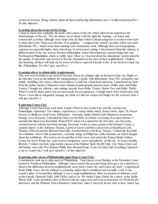 system of America. Being clueless about all these and having information now, I would award myself a 1
for this objective.
Learning about the issuesofcity living:
I spent so much time exploring the nooks and corners of the city which allowed me experience the
disadvantages of the city. The city almost never sleeps with the night-life buzzing, car noises and
construction activities although most shops close by 8pm which is disadvantageous to workers who want
to shop after work. There was also lots of air pollution – compared my school’s location which was rural
(Richmond, IN) – which arose from smoking and construction work. Although there are cheap options,
expenses are generally higher than when living in a town/rural setting. I also learned about the violence in
different parts of the city such as Western Philadelphia where Malwitnessed a person being shot and
Northeastern Philadelphia which is visibly poor. More so, I learned about the educational system whereby
the quality of education one receives is heavily dependent on the class of their neighborhood. I believe
that knowing all these will help me be aware of what to expect if I decide to live in the heart of a busy city
like Philadelphia. For this I give myself a 1.
Learning where to obtain daily requirements:
This was very essential to my survival because I lived on a budget right in the heart of the city. Right on
the first day I was on the lookout for cheap products. Luckily with information from TPC orientation and
simply stumbling into stores, I discovered places I could buy cheap food and items. I purchased my food
from the Italian market, Chinatown stores (found an underground grocery store), Dollar store and Dollar
Variety. I bought my toiletries and cooking utensils from Dollar Variety, Below Five and Dollar Thrifty.
When I went for lunch and it was not necessarily for an experience, I bought lunch from Food trucks and
Wawa. I was able to adequately manage my funds as I did not surpass my budget for the semester,thus, I
will give myself a 1.
Exploring Center City:
Although I came back from work tired, I made efforts to tour Center City and this enriched my
Philadelphia experience. For culinary experiences,I visited Shake shack, Honey Grow, Spice 28, Sweet
Greens, La Bellevue Food Court, Kilimanjaro, Insomnia, Italian Market and Chinatown restaurants.
Outings were awesome. I attended the Opera on the Mall, an outdoor screening of an opera theatre. I
attended the BlueCross RiverRink WinterFEST where I ice-skated for the first time, saw fireworks,
warmed myself with the heat from burning firewood. I went to a jam session at the Kimmel Center, a
comedy improv at the Adrienne Theatre,a party at Loews and three career fairs at Hard Rock Café,
Thomas Jefferson and the Marriott Hotel plus watched Burnt at the Roxy Theatre. I visited the Red Bull
Art exhibition where I did an interview, currently airing on PhillyCam cable channels, on what I thought
about the exhibitions. We went to an Arcade Bar in Fish town, and visited the Painted Bride Gallery,
Center for Art in Wood, Inc., and severalconsignment stores and galleries at Old city. To keep a healthy
lifestyle, I visited and took yoga/zumba classes at the Optimal Sport Health Club, City Fitness Gym and
did Sunday runs with New Balance Philly Run Meetup Group. In the fact that I did everything I planned
to do in Center City, I will give myself a 1 in this objective.
Exploring other areas ofPhiladelphia apart from Center City:
Commitments took me to other parts of Philadelphia. I had classes every Monday at the Detention Center
located in Northeast Philadelphia. Although I never toured the area just being there gave me a platform to
observe the difference between neighborhoods away from Center city and Center city itself. I experienced
South Philly twice, first by walking to a housing option that I considered and secondly a visit to my
cousin’s place. It seemed that although it was a rough neighborhood, there are pockets of influence such
as the Lincoln Financial Field, GSK Office,and so on. We visited Upper Darby for a movie at the Studio
Movie Grill. I also attended a class at Drexelwith my supervisor and went severaltimes to UPenn for job
interviews and the Wharton Africa Business Conference. Since I sincerely do not wish to have visited any
 