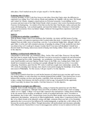 other place, I feelI marked out my list so I give myself a 1 for this objective.
Exploring other US cities:
I used my proximity to New York-New Jersey to visit often. Given that I had a sister, the difference in
experience was visiting New York with my friends and exploring the Nightlife with my sister. My friends
and I visited for 12hours: shopped, cruised and ate at a Peruvian restaurant. I went clubbing on two
occasions and meet some of my High School friends which was great. I also went to Sacramento and San
Francisco for thanksgiving. As a matter of fact that was the first time I had the pies, turkey and yams that
came with thanksgiving. I ate seafood regularly and toured the Golden Gate, Fisherman’s wharf and the
Capitol (in Sacramento). Given my limited budget, I believed I leveraged these experiences well and I
give myself a 1.
SKILLS
Learning howto prioritize expenditure:
With the limited budget I had, it was mandatory that I prioritize my money and find means of saving.
Therefore,money was spent on experiences that I wanted rather than items. I cooked most of the time and
shopped from one dollar stores to keep living costs low. I set an internal budget limit, although I did not
quite follow it at the end I still remained conscious of spending by asking if I truly needed the item that I
was about to buy or if I could get it cheaper. I realize that if I was more self-disciplined I should have
diverted funds from buying unnecessary snacks to buying more lasting clothes. Hence,I give myself a 2
in this objective.
Building a social network within the City:
I had people to call for help - my roommates, Ellery, Jaclyn, Alice and Celina. However,I do not think
that I got close to anyone really because I felt that I was not as received as I wanted to be and affected me
so I put my guard up for a while. Surprisingly, my socialization was from my fellow interns, my cousin,
some church members and some Nigerian friends I knew in the Philly area. Looking back, I think that I
should have remained as open in reaching out to people although the stretch was too far, it was rather
exhausting. Nonetheless, apart from the TPC circle, I could have sought more relationships outside the
TPC circles by attending more meetups, more church events and leveraging the friendships of my friends
and cousin in Philadelphia. For this reason,I will give myself a 3 in this objective.
Cooking daily:
I have always wanted to learn how to cook but the busyness of school never gave me time and I was too
lazy during holidays to cook when there was already prepared food available. I have learned how to eat a
balanced diet ensuring you have nuts & grains, vegetables, fruits and proteins. I also learned seven
recipes, coming from someone who had to ask how to boil an egg. I am grateful for this opportunity
which I used daily for almost four months. I feel that I deserve a 1 in this objective.
Learning howto navigate race difference:
Originally from a racially homogenous country, coming to America has opened me up to the Black
identity and its consequences. Although I had a feelof this at Earlham, because it has a more accepting
culture as it is a ‘hippie’ College I was never fully exposed to the consequences. Taking classes and living
in the city meant I had to navigate an unfiltered version of racialized interaction, that is, favoritism or
discrimination due to skin color. I learned about issues faced by Black people such as mass incarceration,
employment discrimination, and poverty in Black neighborhoods, among others. I experienced what it felt
like to be a Black female in the industrial setting with slight comments about your hair or few friendship
approaches due to an accent or fear influenced by media propaganda, or getting into a club without an ID
because the security guard was Black. Through interactions with professionals and classmates unfamiliar
with a Black person, I learned how to react to microaggression and how to react to undeserved favor and
 
