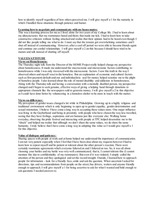 how to identify myself regardless of how others perceived me. I will give myself a 1 for the maturity in
which I handled these situations through patience and humor.
Learning howto negotiate and communicate with my housemates:
This was a learning process for me as I lived alone for two years of my College life. I had to learn about
my idiosyncrasies that my roommates hated and theirs that made me tick. I had to learn how to take
constructive criticism without feeling attacked and realize that their opinion had to be heard even though I
did not like people telling me what to do. I must say that the tension got overwhelming sometimes and I
shut off instead of communicating. However,after a cool off period we were able to become friends again
and continue our cordial relationships. I will give myself a 2 on this because I should have tried to be
mature and talk instead of shutting off myself.
VALUES/ATTITUDE
Views on Homelessness:
The Thursday night talk from the Director of the HOME Project really helped change my perspective
about homelessness. It made me understand the macrocosmic and microcosmic factors contributing to
homelessness while I was only traversed with the microcosmic factors. I saw this truth in the way I
observed others and myself react to the homeless. But an explanation of economic and cultural factors
such as first-payment-default-and-out and individualistic zeal for money helped sensitize me to the plight
of homeless people. I also learned about the role of mental disability and addiction in homelessness.
Along with the Thursday talk and having a conversation with a mentally disabled person, my perspective
changed and I began to seek genuine, effective ways of giving a helping hand through donations to
appropriate channels like the newspapers sold to generate money. I will give myself a 2 in this objective
as I could have done better by volunteering in a homeless shelter to be more in touch with the matter.
Views on difference:
My perception of gender issues changed a lot while in Philadelphia. Growing up in a highly religious and
traditional environment which is only beginning to open up to gender equality, gender determination and
sexual orientation, I believe I have come a long way in accepting these values more. One major influence
was living in the Gayborhood and being in proximity with people who have chosen the way less travelled,
seeing that they have feelings, aspirations and are humans just like everyone else. Walking home
everyday, observing the pride festival and interacting with people at TPC helped desensitize me to the
“shock” and helped me realize that although we don’t share the same values, we do share the same
humanity. I truly believe that I have come a long way in adopting this value so I would give myself a 1
for this objective.
Value of dialogue and patience:
Sharing spaces with people at work and at home helped me understand the importance of communication.
I am not very patient especially when I feel that I have been clear about my requests however I had to
learn how to repeat myself and be patient or tolerant about the other person’s reaction. There were
certainly roommate agreements which everyone faltered on and I faltered on too. So, it was all about
choosing your battles and my battle was very well communicated, that is, I cannot tolerate this (I cannot
mention this due to confidentiality of my roommates). But even if it was violated, I simply called the
attention of the person and they apologized and set the record straight. Outside, I learned how to approach
people for information - look for a friendly face,smile and ask the question. When uncertain I asked for
directions, tips and recommendations from people on the street,bus drivers, waiters and anyone friendly
enough to approach. I will give myself a 1 for being assertive to ask for what I wanted and bold enough to
ask questions I needed answers to.
 