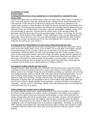 ACADEMICCLASSES
KNOWLEDGE
Learning about the prison system, criminal justice system and policies responsible for mass
incarceration:
The first time I heard about the criminal justice system was at the Clinton Global Initiative Conference in
2013. I was totally ignorant of the topic and found the talk confusing. But the factualinformation from
study materials, in class narratives of experienced students and reflecting on my experiences of the
criminal justice system as a whole throughout the Inside Out class has expanded my understanding of the
subject matter. Particular personal experiences that informed my knowledge about the prison system were
Detention Center visit and observations of the prison’s physical and intangible conditions, touring CFCF
and understanding its operations. I learned about the criminal justice system through readings and
discussions about the current state of mass incarceration, purpose of prisons, war on drugs, the New Jim
Crow Laws,and the School-to-Prison pipeline. Tyrone’s talk about re-entry, exercises about pathways to
opportunities and my literature review of re-entry obstacles helped me understand the effect of policies.
Through these avenues, my education has left me more knowledgeable that I was prior to taking the
Inside Out class and for this I give myself a 1.
Learning about the relationship between mass incarceration and gender/race/class:
I learned that the class, gender and race in which you belong plays a role with one’s interaction with the
prison system and criminal justice system. If you are black, you are more likely to be stopped, searched,
arrested and charged. If you are Latino or Black you are more likely to be poor due to institutional
discrimination and thus less likely to be able to pay bail leading to jail time. Gender also plays a role as
males are more targeted than females. Apart from readings and articles, hearing about the experiences of
Black males from my fellow inside students, the news of Joshua Hacker (Black teen shot 10times) and
discussions with friends have made me realize that the statistics I read occur daily in real life. Being
aware of this and believing that it is not just an event but a pattern means that I have learned about the
correlation of incarceration to race,gender and class, so I will give myself a 1.
Learning howto think critically and write clearly:
Through discussions inside and outside class with people within the prison system, classmates,friends
and people who have not experienced the prison system, I got a chance to receive opinions and form my
opinions based on how I thought through the issue. Periodically journaling my experiences and answering
class feedback questions made me critically think of the topics discussed. Discussing the police cases of
Trayvon Martin, Joshua Hacker,Oscar Grant made me think about the pattern of police brutality as
opposed to single cases of mishaps. Through constant writing, with another person reading it in mind, I
learned how to organize ideas into paragraphs so that my work would be easily understood by others and
myself when I reread it. I did this regularly through journaling, recording of feedback,researching and
storytelling. I will give myself a 2 for thinking critically and writing clearly because I was sometimes lost
with what I had to write in my journal.
Understanding ways to reduce incarceration through roles:
By learning about the criminal justice system and the policies that create the problem, I learned about
ways that I can help contribute to its solution which is very important when talking about a problem. I
learned about the impact of grassroots movements and the dialogue it creates which could yield real
change. I learned about roles that fit each personality such as the helper, advocate, rebel and organizer. I
learned about the Cut-50 movement and conditions about the prison system that need to be changed.
Personally, I learned about my role and my fit within the Cut-50 movement which was to be a helper in
changing the course of a disadvantaged route in the pathway of opportunities. By lending my mentorship
skills, supporting anti-marijuana laws, discussing these issues with my friends, I have the power to make
a change no matter how small. I have a clear vision of my roles therefore I will give myself a 1 for this
objective.
 