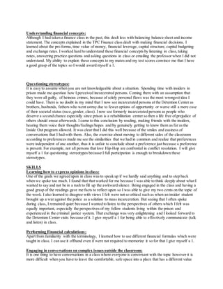 Understanding financial concepts:
Although I had taken a finance class in the past, this dealt less with balancing balance sheet and income
statement. The concepts explained in the TPC Finance class dealt with making financial decisions. I
learned about the pro forma, time value of money, financial leverage, capital structure, capital budgeting
and exchange rates. I worked hard to understand these financial concepts by listening in class,taking
notes, answering practice questions and asking questions in class or emailing the professor when I did not
understand. My ability to explain these concepts to my mates and my test scores convince me that I have
a good grasp of the topics so I would award myself a 1.
Questioning stereotypes:
It is easy to assume when you are not knowledgeable about a situation. Spending time with insiders in
prison made me question how I perceived incarcerated persons. Coming there with an assumption that
they were all guilty, of heinous crimes, because of solely personal flaws was the most wrongest idea I
could have. There is no doubt in my mind that I now see incarcerated persons at the Detention Center as
brothers, husbands, fathers who went astray due to fewer options of opportunity or worse still a mere case
of their societal status (race,gender, class). I now see formerly incarcerated persons as people who
deserve a second chance especially since prison is a rehabilitation center so then a life free of prejudice of
others should ensue afterwards. I came to this conclusion by reading, making friends with the insiders,
hearing them voice their thoughts/feelings/hopes and by genuinely getting to know them as far as the
Inside Out program allowed. It was clear that I did this well because of the smiles and easiness of
conversations that I had with them. Also, the exercise about moving to different sides of the classroom
according to preferences made me see the similarities that we had in common and realize that preferences
were independent of one another, thus it is unfair to conclude about a preference just because a preference
is present. For example, not all persons that love Hip-Hop are confrontal in conflict resolution. I will give
myself a 1 for questioning stereotypes because I full participation is enough to breakdown these
stereotypes.
SKILLS
Learning howto express opinions in class:
One of the goals we agreed upon in class was to speak up if we hardly said anything and to step back
when we spoke too much. I found that that worked for me because I was able to think deeply about what I
wanted to say and not be in a rush to fill up the awkward silence. Being engaged in the class and having a
good grasp of the readings gave me facts to reflect upon so I was able to give my two cents on the topic of
the week. I also learned to disagree with views I felt were not so ethical such as when an insider student
brought up a war against the police as a solution to mass incarceration. But seeing that I often spoke
during class, I remained quiet because I wanted to listen to the perspectives of others which I felt was
equally important, especially the perspectives of my fellow students living within the prison and
experienced in the criminal justice system. That exchange was very enlightening and I looked forward to
the Detention Center visits because of it. I give myself a 1 for being able to effectively communicate (talk
and listen) in class.
Performing Financial calculations:
Apart from familiarity with the terminology, I learned how to use different financial formulas which were
taught in class. I can use it offhand even if were not required to memorize it so for that I give myself a 1.
Engaging in conversations on complex issuesoutside the classroom:
It is one thing to have conversations in a class where everyone is conversant with the topic however it is
more difficult when you have to leave the comfortable, safe space into a place that has a different value
 