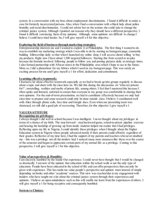 system. In a conversation with my boss about employment discrimination, I found it difficult to make a
case for formerly incarcerated persons. Also, when I had a conversation with a black lady about police
brutality and racial discrimination, I could not advise her on the actions she could take to change the
criminal justice system. Although I pointed out reasons why they should have a different perspective, I
found it difficult convincing them of my opinions. Although, some opinions are difficult to change I
believe I could have tried harder. So, I will give myself a 4 for this objective.
Exploring the field ofbusiness through marketing strategies:
Entrepreneurship interests me and I wanted to explore it at Philadelphia. The first thing I wanted to do
was to establish my marketing strategy which I was able to do by starting an Instagram page, constantly
building followership daily so that when I launched my online shop, I will access clients willing to buy
my products. Right now I have about 1,300 targeted followers. Starting this from scratch is no joke
because the formula involved following people to follow you and posting pictures daily at strategic times.
I also formed partnership with African stores in the Philadelphia area which I hope to use in the future.
More so, I did a photoshoot for my fabrics which I used on my Instagram page. This was surely an
exciting process for me and I give myself a 1 for effort, dedication and commitment.
Learning effective teamwork:
I learned a lot about effective teamwork especially as we had to break up into groups regularly to discuss
about a topic and share with the class later on. We did this during the discussions on ‘what are prisons
for?’, storytelling, realities and myths of prison life, among others. I feel that I mastered this because I
often spoke and listened, and tried to ensure that everyone in my group was comfortable in sharing their
own opinions. For the end-of-term presentation, we had to coordinate effectively because we only had
class time to prepare and some research could only be done outside class. I believe I coordinated well
with Alice through phone calls, face time and Google docs. Even when our presenting team was
shortened, we still did a good job of recovering. Therefore,for this objective I give myself a 1.
VALUES/ATTITUDE
Recognizing my privileges:
I always thought I did well in school because I was intelligent. I never thought about my privileges in
terms of a chance of my birth. The step forward – step backward game, school-to-prison pipeline exercise
and hearing the hardship of growing up from inside students helped me realize that I had privileges.
Reflecting upon my life in Nigeria, I could identify these privileges when I thought about the Higher
Education system in Nigeria where people advanced mostly if their parents could afford it, regardless of
their grades. Reflective of my time here, I had the support of my parents and teachers who never doubted
me – this was a privilege not all the insiders had. I noticed many more instances like these over the course
of the semester and began to appreciate certain parts of my normal life as a privilege. Coming to this
perspective, I will give myself a 1 for this objective.
Value of perspectives & Humility:
I am sincerely humbled by the Inside Out experience. I could never have thought that I would be changed
so drastically. I am now of the opinion that education within the school walls is not the only type of
education. People have been educated in the school of life and can offer perspectives that can only be
given with experience. This has made me value people’s perspective and opinion more instead of simply
depending on books and other ‘academic’ sources. This view was reached due to my engagement with
insiders who have taught me a lot about the criminal justice system through their experiences and
opinions. I believe an open-mindedness such as this will enable me learn from the experiences of others. I
will give myself a 1 for being receptive and consequently humbled.
System vs Choices:
 