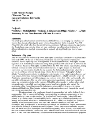 Work Product Sample
Chinwude Nwana
EconsultSolutions Internship
Fall 2015
Project1:
“History of Philadelphia: Triumphs, Challenges and Opportunities” – Article
Summary for the Penn Institute of Urban Research
Summary
This article gives a brief summary about the history of Philadelphia as an emerging city which rose up
from its slums through efficient public policy reforms. In a publication for the periodical, Penn IUR
Policy Brief, this article talks about the recent triumphs, continuous challenges and possible opportunities
that the city has to progress in the future. My main contribution was talking about the triumphs of
different administrations that built on one another to gradually alleviate Philadelphia from its budget
deficit.
Triumphs - My part
After 40 years of decline from the early 1950s, Philadelphia confronted a future that was uncertain at best
in the early 1990s. By the turn of the century, Philadelphia was showing evidence of joining the
nationwide trend of improving cities. With a plethora of effective administrations, Philadelphia was able
to get back on its feet and repossess its stand among the league of desirable cities to live in. However,this
was not always the case as Philadelphia was hit hard from the 1990-1991 national recession; thus, leading
to limited resources available for construction and maintenance of capital projects and decreased
employment and compensation benefits for city residents. But the Rendell administration ushered in a
new era of confidence in the city through policy reforms that helped balance Philadelphia’s budget
deficits. These reforms concentrated on prioritization and execution of city capital projects, business and
wage tax cuts, better fiscal management and employment opportunities. A highly applauded action for
Philadelphia was putting an end to labor disputes and employee strikes from white- and blue-collar jobs
and public safety agencies. This was achieved through contract negotiations with primary municipal
unions and renegotiation of city vendor contracts. Philadelphia also expanded its welfare reform which
took an alternative route of job search activities to move beneficiaries into the labor market. The
revitalization of the Center City through big budget projects that solidified the area as the cultural
epicenter of Philadelphia. Thus, bringing businesses, employment and an overall change in the internal
and external perception of the city.
The city continued to be transformed through the strategic plans laid out by the John F. Street
administration. With its commercial hub being reconstructed,the new city government strove to give
neighborhoods their most needed attention. The Neighborhood Transformation Project (NTI) was
initiated as an effort to create clean,safe neighborhoods; construct new, affordable and market-rate
housing; and encourage private-sector business investment. $295 million was ploughed into the system,
launching seven housing development sites from 5,000 residential demolitions and 5,000 land
acquisitions. Also, as an incentive to new housing development and rehabilitation, 10 year tax abatements
were offered to the benefit of homeowners and developers. This tax abatement meant that for ten years
taxes will not be taken from the marginal value of a housing property whose monetary value appreciated
due to the new or rehabilitative constructions made. A lot of Philadelphians were able to benefit from this
policy. In 2005 alone, 961 homeowners, 1130 investment owners were able to rehabilitate their properties
 