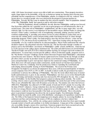 while 1,456 home-/investment owners were able to build new constructions. These property incentives
made a huge impact in the desirability of the city as businesses sprung up, housing prices became more
affordable and the competitiveness of the Philadelphia suburbs, as compared to the city, reduced. These
factors drew in a swamp of people who were attracted by the prospects of greener pastures in
Philadelphia. Not only did they come in numbers but they stayed in numbers. Since its population drained
of the ‘80s, Philadelphia finally had capacity to pull in and retain residents.
With the foundations already established, the only direction Philadelphia could go was forward.
One factor that stalled the city’s potential was its not-so-great progress on soft infrastructure, that is, its
societal issues. The crime rate in Philadelphia’s neighborhood, just like in many major cities, was still
relatively high. For this reason, it was important for the incumbent mayor, Michael Nutter,to change this
narrative. Nutter’s policy constituted a mix of strengthening community policing practices and the
workforce implementing it, providing post-release services to select offenders to reduce their rate of
return into the criminal justice system and preventing youths from being involved in crimes through
mentorship programs. Nutter’s policy has made progress since they became effective - crime rate has
declined by 17.5%, the lowest levels recorded since 1971. Apart from creating safety,the long-term
sustainability of a city would be defined by its educated populace. Mayor Nutter understood this when he
decided to improve the educational outcomes from the city. This has been done through a number of
projects such as the $363million investment on Philadelphia’s public schools and libraries, which has led
to a 6.8% increase in the college degree attainment rate. The youth and adult learners are not left behind.
The REACH pilot and myPLACE have enhanced outdoor learning for teenagers and work-readiness for
adult-learners. To ensure that everyone gets the spillover effects of education equally, programs such as
the “My Brother’s Keeper” Challenge and the School Diversion Program help Philadelphia’s educational
system become more inclusive. But these human capital need to be retained in the city through excellent
job offers which can only be provided mostly by private-sector businesses. The development of retail
stores and partnerships to grow start-ups have improved the commercial setting of Philadelphia. As of
2014, there were 130 estate projects under construction, mostly housed on Chestnut street and East
Market in Center City. Continuing from his predecessor,Nutter is expanding the Land Bank and
redeveloping distressed public housing in North Philadelphia. The award of the Promise Zone
Designation has helped to accelerate development in these areas,with increased participation of minority-
owned companies from 29.4% to 18% in 2007. As health is indeed wealth, the government has made a
commitment to advance the wellbeings of Philadelphia. This time the rarely talked about issue of mental-
health and homelessness is given its due attention. Philadelphians now have access to free MentalHealth
First Aid Training and homeless housing units have increased by 80% throughout the city. Also, a major
grant of $10million for the Healthy Start program is aimed at reducing infant mortality. The world is
evolving when it comes to green infrastructure and Philadelphia has surely been part of that conversation.
There is now affordable bike share with 60 stations across the city. The statistics also show that between
2008-2014, Philadelphia has collected 8, 817,000 pounds of trash and 431,031 pounds for recycling with
the help of 84,425 volunteers. Energy reductions have also been prioritized. In 2004, the city completed
its first ever energy efficient contract which is projected to save $1million/annum in utility costs. A lot of
these projects would not have been possible if the funds are not used efficiently. This is why priority
given to government transparency has driven the city to greater heights. Free information through
different media has made the public aware of the distribution and progress of expenditures made by the
city. The Office of the Inspector General stepped up on its integrity policies by recovering $6million in
settlement and fines and terminating the tenures of 200 city employees who have violated their
governmental positions. Now, with the city carting a great comeback, the doors have been open to people
to people invited to benefit and contribute to its further development. A large part of this is improving the
city accessibility through a means of its waterfronts. Numerous projects have been executed such as the
Schuylkill Banks Boardwalk Expansion, Spruce Street Pop Up Park, amongst others.
 