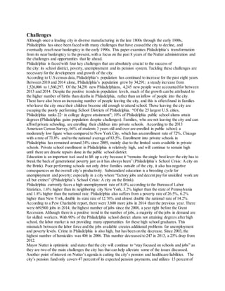Challenges
Although once a leading city in diverse manufacturing in the late 1800s through the early 1900s,
Philadelphia has since been faced with many challenges that have caused the city to decline, and
eventually reach near bankruptcy in the early 1990s. This paper examines Philadelphia’s transformation
from its near bankruptcy to the present, with a focus on the past 8 years of the Nutter administration and
the challenges and opportunities that lie ahead.
Philadelphia is faced with four key challenges that are absolutely crucial to the success of
the city: its school district, poverty, unemployment and its pension system. Tackling these challenges are
necessary for the development and growth of the city.
According to U.S census data,Philadelphia’s population has continued to increase for the past eight years.
Between 2010 and 2014 alone, Philadelphia’s population grew by 34,291; a steady increase from
1,526,006 to 1,560,297. Of the 34,291 new Philadelphians, 4,245 new people were accounted for between
2013 and 2014. Despite the positive trends in population levels, much of the growth can be attributed to
the higher number of births than deaths in Philadelphia, rather than an inflow of people into the city.
There have also been an increasing number of people leaving the city, and this is often found in families
who leave the city once their children become old enough to attend school. Those leaving the city are
escaping the poorly performing School Districts of Philadelphia. “Of the 25 largest U.S. cities,
Philadelphia ranks 22nd
in college degree attainment”; 10% of Philadelphia public school alums attain
degrees (Philadelphia gains population despite challenges). Families, who are not leaving the city and can
afford private schooling, are enrolling their children into private schools. According to the 2013
American Census Survey, 66% of students 3 years old and over are enrolled in public school; a
moderately low figure when compared to New York City, which has an enrollment rate of 72%, Chicago
with a rate of 73.8% and to the national average of 83.5%. Enrollment into private schools in
Philadelphia has remained around 34% since 2009, mainly due to the limited seats available in private
schools. Private school enrollment in Philadelphia is relatively high, and will continue to remain high
until there are drastic repairs done in the public school district.
Education is an important tool used to lift up a city because it “remains the single best lever the city has to
break the back of generational poverty just as it has always been” (Philadelphia’s School Crisis: A city on
the Brink). Poor performing schools not only drive families outside of the city, it also has negative
consequences on the overall city’s productivity. Substandard education is a breeding cycle for
unemployment and poverty; especially in a city where “factory jobs and decent pay for unskilled work are
all but extinct” (Philadelphia’s School Crisis: A city on the Brink).
Philadelphia currently faces a high unemployment rate of 8.0% according to the Bureau of Labor
Statistics, 1.6% higher than its neighboring city New York, 3.2% higher than the state of Pennsylvania
and 1.8% higher than the national rate. Philadelphia also suffers from a poverty rate of 26.5%, 6.2%
higher than New York, double its state rate of 12.76% and almost double the national rate of 14.2%.
According to a Pew Charitable report, there were 3,800 more jobs in 2014 than the previous year. There
were 669,900 jobs in 2014; the highest number of jobs since the 2008, a year right before the Great
Recession. Although there is a positive trend in the number of jobs, a majority of the jobs in demand are
for skilled workers. With 90% of the Philadelphia school district alums not attaining degrees after high
school, the labor market is not providing many opportunities for these high school graduates. This
mismatch between the labor force and the jobs available creates additional problems for unemployment
and poverty levels. Crime in Philadelphia is also high, but has been on the decrease. Since 2003, the
highest number of homicides was 406 in 2006. This number decreased to 247 in 2013, a 25% drop from
2012.
Mayor Nutter is optimistic and states that the city will continue to “stay focused on schools and jobs” as
they are two of the main challenges the city has that can help alleviate some of the issues discussed.
Another point of interest on Nutter’s agenda is cutting the city’s pension and healthcare liabilities. The
city’s pension fund only covers 47 percent of its expected pension payments, and utilizes 15 percent of
 
