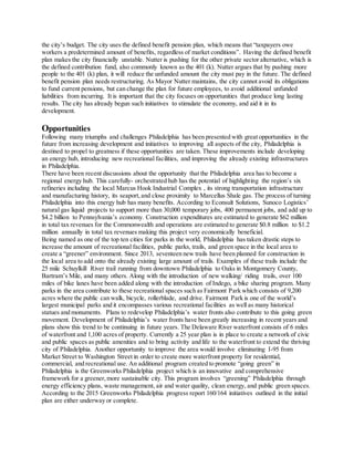 the city’s budget. The city uses the defined benefit pension plan, which means that “taxpayers owe
workers a predetermined amount of benefits, regardless of market conditions”. Having the defined benefit
plan makes the city financially unstable. Nutter is pushing for the other private sector alternative, which is
the defined contribution fund, also commonly known as the 401 (k). Nutter argues that by pushing more
people to the 401 (k) plan, it will reduce the unfunded amount the city must pay in the future. The defined
benefit pension plan needs restructuring. As Mayor Nutter maintains, the city cannot avoid its obligations
to fund current pensions, but can change the plan for future employees, to avoid additional unfunded
liabilities from incurring. It is important that the city focuses on opportunities that produce long lasting
results. The city has already begun such initiatives to stimulate the economy, and aid it in its
development.
Opportunities
Following many triumphs and challenges Philadelphia has been presented with great opportunities in the
future from increasing development and initiatives to improving all aspects of the city, Philadelphia is
destined to propel to greatness if these opportunities are taken. These improvements include developing
an energy hub, introducing new recreational facilities, and improving the already existing infrastructures
in Philadelphia.
There have been recent discussions about the opportunity that the Philadelphia area has to become a
regional energy hub. This carefully- orchestrated hub has the potential of highlighting the region’s six
refineries including the local Marcus Hook Industrial Complex , its strong transportation infrastructure
and manufacturing history, its seaport,and close proximity to Marcellus Shale gas. The process of turning
Philadelphia into this energy hub has many benefits. According to Econsult Solutions, Sunoco Logistics’
natural gas liquid projects to support more than 30,000 temporary jobs, 400 permanent jobs, and add up to
$4.2 billion to Pennsylvania’s economy. Construction expenditures are estimated to generate $62 million
in total tax revenues for the Commonwealth and operations are estimated to generate $0.8 million to $1.2
million annually in total tax revenues making this project very economically beneficial.
Being named as one of the top ten cities for parks in the world, Philadelphia has taken drastic steps to
increase the amount of recreational facilities, public parks, trails, and green space in the local area to
create a “greener” environment. Since 2013, seventeen new trails have been planned for construction in
the local area to add onto the already existing large amount of trails. Examples of these trails include the
25 mile Schuylkill River trail running from downtown Philadelphia to Oaks in Montgomery County,
Bartram’s Mile, and many others. Along with the introduction of new walking/ riding trails, over 100
miles of bike lanes have been added along with the introduction of Indego, a bike sharing program. Many
parks in the area contribute to these recreational spaces such as Fairmont Park which consists of 9,200
acres where the public can walk, bicycle, rollerblade, and drive. Fairmont Park is one of the world’s
largest municipal parks and it encompasses various recreational facilities as well as many historical
statues and monuments. Plans to redevelop Philadelphia’s water fronts also contribute to this going green
movement. Development of Philadelphia’s water fronts have been greatly increasing in recent years and
plans show this trend to be continuing in future years. The Delaware River waterfront consists of 6 miles
of waterfront and 1,100 acres of property. Currently a 25 year plan is in place to create a network of civic
and public spaces as public amenities and to bring activity and life to the waterfront to extend the thriving
city of Philadelphia. Another opportunity to improve the area would involve eliminating I-95 from
Market Street to Washington Street in order to create more waterfront property for residential,
commercial, and recreational use. An additional program created to promote “going green” in
Philadelphia is the Greenworks Philadelphia project which is an innovative and comprehensive
framework for a greener,more sustainable city. This program involves “greening” Philadelphia through
energy efficiency plans, waste management, air and water quality, clean energy, and public green spaces.
According to the 2015 Greenworks Philadelphia progress report 160/164 initiatives outlined in the initial
plan are either underway or complete.
 