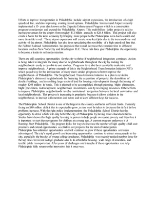 Efforts to improve transportation in Philadelphia include airport expansions, the introduction of a high
speed rail line, and also improving existing transit options. Philadelphia International Airport recently
implemented a 15- year plan known as the Capacity Enhancement Program which is a construction
program to modernize and expand the Philadelphia Airport. This multi-billion dollar project is said to
increase revenues for the airport from roughly $12 billion annually to $26.4 billion. This project will also
create a boom for the local economy by bringing more people to the Philadelphia area due to easier and
more desirable travel. These airport expansions will create more local jobs due to the increased size and
activity of the airport. Philadelphia has also been speculating the possibility of a high speed rail line that
the FederalRailroad Administration has proposed that would decrease the commute time to different
locations such as New York City and Washington D.C. These rails lines give Philadelphia the opportunity
to become a leader in rail modernization.
There are still countless opportunities for the city to thrive if neighborhood integration continues. Action
is being taken to integrate the many diverse neighborhoods throughout the city by making the
neighborhoods easily accessible to one another. Programs have also been created to modernize and
improve neighborhoods. A prime example of this is the Neighborhood Transformation Initiative(NTI)
which paved way for the introduction of many more similar programs to better improve the
neighborhoods of Philadelphia. The Neighborhood Transformation Initiative is a plan to revitalize
Philadelphia’s distressed neighborhoods by financing the acquisition of property, the demolition of
derelict buildings, and assembling large tracts of land for housing redevelopment through the issuing of
roughly $295 million in bonds. This is planned to be accomplished through planning, blight elimination,
blight prevention, redevelopment, neighborhood investments, and by leveraging resources. Other efforts
to improve Philadelphia neighborhoods involve institutional integration between the local universities and
local neighborhoods. This process is increasing in popularity because it allows children in the
neighborhoods to interact with mentors and tutors and to learn different keys for success.
The Philadelphia School District is one of the largest in the country and lacks sufficient funds. Currently
facing an $80 million deficit that is expected to grow, action must be taken to decrease this deficit before
problems increase. With the right policy implementations the Philadelphia School District has the
opportunity to strive which will only better the city of Philadelphia by having more educated citizens.
Studies have shown that high quality learning is proven to help people overcome poverty and therefore it
is important to start these programs for children at a young age. A current program underway is A
Running Start Philadelphia. This program looks for ways to increase the number of high quality child care
providers and extend opportunities so children are prepared for the start of kindergarten.
Philadelphia has unlimited opportunities and will continue to grow if these opportunities are taken
advantage of. The city’s rapid growth and increasing opportunities continue to attract many people to the
city, especially the bracket of young college graduates. Philadelphia was recently ranked number three for
the top cities for recent college graduates due to its affordable housing, wide range of amenities, and
terrific public transportation. After years of challenges and triumphs if these opportunities can help
Philadelphia fully return to the innovative hub it once was.
 