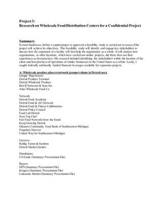 Project3:
Researchon Wholesale FoodDistribution Centers for a Confidential Project
Summary
In most businesses, before a capital project is approved a feasibility study is carried out to assess if the
project will achieve its objectives. This feasibility study will identify and engage key stakeholders to
discuss how the expansion of a facility will best help the organization as a whole. It will analyze how
organizations, in other locations, which have carried out similar projects, did theirs then use their
experiences as best practices. My research included identifying the stakeholders within the location of the
client and best practices of operations of similar businesses in the United States as a whole. Lastly, I
sought federally and locally funded financial leverages available for expansion projects.
A: Wholesale produce players/network/groups/volume in Detroit area
Google Map Search:
Detroit Produce Terminal
Detroit Wholesale Produce
Ben B Schwartz & Sons Inc.
Atlas Wholesale Food Co.
Network:
Detroit Food Academy
Detroit Food & AG Network
Detroit Food & Fitness Collaborative
Detroit Policy Council
Food Lab Detroit
Next Top Chef
Fair Food Network Grow the Good
Keep Growing Detroit
Gleaners Community Food Bank of Southeastern Michigan
Forgotten Harvest
United Way for Southeastern Michigan
Growers:
Ruhlig Farms & Gardens
Detroit Market Garden
Distributors:
US Foods (Summary Presentation File)
Buyers:
DPS (Summary Presentation File)
Krogers (Summary Presentation File)
Lolasantis Market (Summary Presentation File)
 
