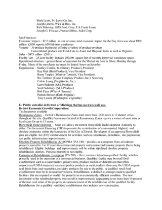 Mark Levin, M. Levin Co. Inc.
Joseph Liberta, Wick & Bro., Inc.
Rick Milavsky, BRS Prod. Corp. T/A Frank Leone
Joseph G. Procacci,ProcacciBros.,Sales Corp.
San Francisco:
Economic Impact – $2.2 million in rent revenue; total economic impact for the Bay Area was about $900
million (2009 report); 650 full-time employees
Volume – 30 produce businesses offering a variety of produce products
Conventional produce and Fresh Cuts to Asian and Hispanic items as well as Organics.
Sales – $475 million (2011)
Facility size – 25-acre facility includes 280,000 square feet of recently improved warehouse space.
Operational structure – general hours of operation for the Market are 3am to 10am, Monday through
Friday. Many of the merchants are open for limited hours on Saturday.
Organization – Stanley Corriea, Jr. (Stanley Produce),President
Ray Mah (BertiProduce), Vice President
Rusty Tarpley (What-A-Tomato), Vice President
Ric Tombari (Cooks Company Produce,Inc.), Secretary
Calvin Leong (VegiWorks, Inc.)
Larry Balestra (S&L Produce)
Scott Salisbury (S&L Produce)
Bob Pizza (What-A-Tomato)
Patrick Stewart (Earl's Organic)
Tony Leutza (Washington Vegetable)
G: Public subsidies in Detroit or Michigan that has used or could use.
Detroit Economic Growth Corporation:
Tax Incentives available
Renaissance Zones – Detroit’s Renaissance Zones total more than 1,200 acres in 12 distinct areas
throughout the city. Qualified businesses located in Renaissance Zones receive a waiver of most state or
local taxes for up to 15 years.
Brownfield Redevelopment – State law allows the Detroit Brownfield Redevelopment Authority to
utilize Tax Increment Financing (TIF) to promote the revitalization of contaminated, blighted, and
obsolete properties within the boundaries of the City of Detroit. Developers of an approved Brownfield
plan are eligible for (TIF) reimbursement for activities such as remediation, demolition, site preparation,
and public infrastructure improvements.
Obsolete Property Rehabilitation Act (OPRA / PA 146) – provides an exemption from ad valorem
property taxes (for 1 to 12 years) to commercial property and commercial housing property that is being
rehabilitated. Eligible buildings and improvements will be within stipulated obsolete property
rehabilitation districts. Personalproperty is not eligible.
Commercial Rehabilitation Exemption (PA 210) – Here,commercial means qualified facility which is
primarily used in the operation of a commercial business. Qualified facility may be retail food
establishment such as a supermarket, grocery store, produce market, or delicatessen that offers
unprocessed USDA-inspected meat and poultry products or meat products that carry the USDA organic
seal, fresh fruits and vegetables, and dairy products for sale to the public. A qualified retail food
establishment must be in an underserved area. Rehabilitation is defined as changes made to qualified
facilities that are required to modify the property to an economically efficient condition. The new
investment in the rehabbed property must result in improvements aggregating to no more than 10 percent
of the true cash value of the property at commencement of the rehabilitation of the qualified facility.
Rehabilitation for a qualified retail food establishment also includes new construction.
 