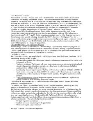 Loan Assistance Available:
Real Property Gap Fund - Provides loans up to $750,000 or 40% or the project cost to City of Detroit
residents for realproperty rehabilitation projects. Invest Detroit can make loans available to eligible
businesses. The property must be located along the East Riverfront, along the Woodward Corridor (from
Jefferson Ave. to Warren Ave.) and within the Central Business District area. All RealProperty Gap Fund
loans will be limited to real property rehabilitation projects to be owned, operated, and financed by City
of Detroit Residents. City of Detroit resident ownership is defined as a minimum of 60% ownership
belonging to a resident with a minimum of 2 years of residency within the City of Detroit.
DDA Housing/Office/Retail Loan Program: This revolving loan program provides funds for the
construction, redevelopment or improvement of real property located within the DDA’s Downtown
Development Area No. 1. To qualify for the program, an applicant must be either the property owner or
for certain cases the tenant in a building located in the DDA’s Downtown Development Area No. 1.
Loans issued under this program supplement private investment and generally require a minimum ratio of
$2.00 of private funds to every $1.00 of public funds. However, the actual terms and conditions of the
loan will be negotiated on a project by project basis.
DDA Small Business Loan Transaction Program
SmartBuildings Grants/Green Fund Loans – SmartBuildings Detroit includes both leveraged grants and
loans for energy conservation improvements to commercial or industrial buildings in greater downtown
Detroit. Eligible projects can receive grants up to 25% of total project costs,plus loans of up to 40% of
total project costs, to a maximum of $100,000 for all assistance.
Green Grocer Project -
The Green Grocer Project was launched with a $500,000 seed grant from The Kresge Foundation. DEGC
manages the program, which includes:
 A Grocer Clearinghouse for existing store operators and those operators interested in making new
investments in Detroit.
 Technical Assistance:The Program will assist participating grocers in addressing operational and
store development needs that they encounter on a daily basis, in order to ensure the highest
quality provision of fresh foods at the store.
 Loan funding for store improvements: The City of Detroit plans to allocate $500,000 in CDBG-R
funds to seed a revolving loan fund at DEGC. In addition, staff will assist grocers in accessing
other financing sources to carry out the improvements identified through the technical assistance
program.
 A Facade Improvement Program designed to upgrade the exteriors of Detroit’s neighborhood
grocery stores with 50/50 matching grants up to $50,000.
Detroit Food & Ag Network (DFAN) is a business-to-business support network for food processors,
distributors, and agri-businesses.
Our mission is to enhance the capacity of Metro Detroit's food and agriculture industry by providing
support services and technical assistance aimed at alleviating barriers to growth.
The food sector has increasing relevance as a serious economic development tool in Michigan where the
food and agriculture sector is expanding five times faster than the general economy. Entrepreneurial food
producers are gaining traction in the marketplace but they often lack the resources and knowledge to help
grow and expand their businesses. The Detroit Food & Ag Network (DFAN) offers a business-to-
business support network where food and farm entrepreneurs can connect, share ideas, and join forces as
a business community. Our network of professionals can help:
 Navigate regulatory compliance
 Facilitate access to sustainable growth opportunities
 Open doors to gain access to capital
Michigan Economic Development Corporation:
 