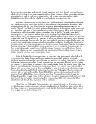 learned how to communicate professionally through updates on work given through email and facetime,
all of which helped me form a better connection with my fellow employees. These connections and other
professional ones made in conferences and career fairs will increase my professional network in
Philadelphia and will hopefully be valuable to me as I make the next move in my life.
Both of my classes were eye-opening for me but I would say that my Inside Out class really made
me critically think about my previous worldview and readjust them by incorporating knowledge, skills
and values I gained in this class. This class really brought the subject of mass incarceration into my
psyche. Although I am black, I never fully understood its implications in the criminal justice system. And
so, I learned the importance of open-mindedness to receive insights from my fellow inside students and
learn about the plight of minorities who grew up and are living in the US. This took a great deal of
commitment as we had to get our readings done before attending classes. I also had to learn how to
actively listen when I was not conversant with the topic so that I could see how the opinion or experience
related to the topic. My journal was very important in helping me digest the information, air my thoughts
and relate events outside the prison talks that were concerned with mass incarceration. Finally papers and
research about special topics such as reentry obstacles and the contributions I could make after acquiring
these information helped me to delve deeper into the subject matter. This practice of learning by reading,
listening, discussing, reflecting and then making a decision on how to change the status quo taught me
how to deal with complex societal issues I wished to change. Onwards,I am confident to say that my
experiential education in mass incarceration has laid a template that I hope to adopt whenever I seek to
make a change in a societal issue I am passionate about.
Living in the city offered me an opportunity to experience living independently after College. I
was exposed to the finding housing and home organization process which taught me how to ask
intelligent questions, understand pricing and leasing and negotiate with realtors. I learned how to establish
and manage roommate relationships through communication and negotiation. I learned how to prioritize
my expenses by placing funds for experiences (for example, skating for the first time) at higher value than
funds for material acquisition (for example: buying a new dress). Even with my busy work schedule, I
figured out a way to ensure my social life was not lacking by going to events (movies, festivals), touring
Center city and nearby neighborhoods and touring other cities near Philadelphia. My observations and
exposure allowed me to understand the distinct Philadelphian culture and other cultures from other
countries found in Philadelphia. More so, I got to learn about American history in the struggle for
Independence and the struggle for the abolition of slavery through the Independence Hall and Liberty Bell
tour. Overall, the city humbled me, and changed my views on others different from myself and how I
identified myself, through daily interactions with its inhabitants.
Holistically, the Philadelphia Center experience has changed me positively. It has given me a
wealth of navigators, tools, and contacts/referencesthat I could use in the different spheres of my life in
the future. I am proud of my commitment and the results that this dedication has yielded. I truly cannot
wait to apply it to my life from hence forth.
 