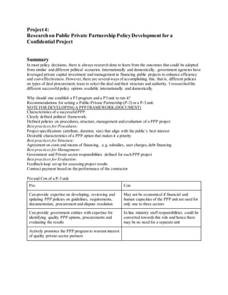 Project4:
Researchon Public Private Partnership PolicyDevelopment for a
Confidential Project
Summary
In most policy decisions, there is always research done to learn from the outcomes that could be adopted
from similar and different political scenarios. Internationally and domestically, government agencies have
leveraged private capital investment and management in financing public projects to enhance efficiency
and cost-effectiveness. However,there are severalways of accomplishing this, that is, different policies
on types of deal procurement, team to select the deal and their structure and authority. I researched the
different successfulpolicy options available internationally and domestically.
Why should one establish a P3 program and a P3 unit to run it?
Recommendations for setting a Public-Private Partnership (P-3) or a P-3 unit:
NOTE FOR DEVELOPINGA PPP FRAMEWORK(DOCUMENT)
Characteristics of a successfulPPP:
Clearly defined political framework:
Defined policies on procedures,structure, management and evaluation of a PPP project
Best practices for Procedures:
Project specifications (attribute, duration, size) that align with the public’s best interest
Desirable characteristics of a PPP option that makes it a priority
Best practices for Structure:
Agreement on costs and means of financing, .e.g. subsidies, user charges,debt financing
Best practices for Management:
Government and Private sector responsibilities defined for each PPP project
Best practices for Evaluation:
Feedback loop set up for assessing project results
Contract payment based on the performance of the contractor
Pro and Con of a P-3 unit:
Pro Con
Can provide expertise on developing, reviewing and
updating PPP policies on guidelines, requirements,
documentation, procurement and dispute resolution
May not be economical if financial and
human capacities of the PPP unit are used for
only one to three sectors
Can provide government entities with expertise for
identifying quality PPP options, procurements and
evaluating the results
In-line ministry staff responsibilities could be
converted towards this role and hence there
may be no need for a separate unit
Actively promotes the PPP program to warrant interest
of quality private-sector partners
 