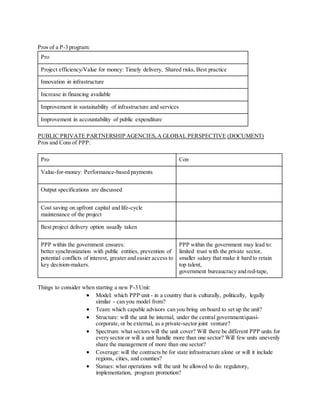 Pros of a P-3 program:
Pro
Project efficiency/Value for money: Timely delivery, Shared risks, Best practice
Innovation in infrastructure
Increase in financing available
Improvement in sustainability of infrastructure and services
Improvement in accountability of public expenditure
PUBLIC PRIVATE PARTNERSHIP AGENCIES,A GLOBAL PERSPECTIVE (DOCUMENT)
Pros and Cons of PPP:
Pro Con
Value-for-money: Performance-based payments
Output specifications are discussed
Cost saving on upfront capital and life-cycle
maintenance of the project
Best project delivery option usually taken
PPP within the government ensures:
better synchronization with public entities, prevention of
potential conflicts of interest, greater and easier access to
key decision-makers.
PPP within the government may lead to:
limited trust with the private sector,
smaller salary that make it hard to retain
top talent,
government bureaucracy and red-tape,
Things to consider when starting a new P-3 Unit:
 Model: which PPP unit - in a country that is culturally, politically, legally
similar - can you model from?
 Team: which capable advisors can you bring on board to set up the unit?
 Structure: will the unit be internal, under the central government/quasi-
corporate, or be external, as a private-sector joint venture?
 Spectrum: what sectors will the unit cover? Will there be different PPP units for
every sector or will a unit handle more than one sector? Will few units unevenly
share the management of more than one sector?
 Coverage: will the contracts be for state infrastructure alone or will it include
regions, cities, and counties?
 Statues: what operations will the unit be allowed to do: regulatory,
implementation, program promotion?
 