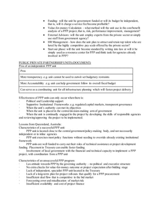 Funding: will the unit be government funded or will its budget be independent,
that is, will it charge a service fee/become profitable?
 Value-for-money Calculation – what method will the unit use in the cost/benefit
analysis of a PPP project,that is, risk, performance improvement, management?
 External Advisors: will the unit employ experts from the private sector or simply
use staff from government agency?
 HR Management – how does the unit plan to attract and retain top talent who are
lured by the highly competitive pay scale offered by the private sector?
 Start out phase: will the unit become standard by writing into law or will it be
simply used as a resource center for PPP and think tank for agencies already
involved in PPP?
PUBLIC PRIVATE PARTNERSHIP UNITS (DOCUMENT)
Pros of an independent PPP unit
Pros
More transparency .e.g. unit cannot be used to outwit set budgetary restraints
More Accountability .e.g. unit can help government follow its overall fiscal budget
Can serve as a coordinating unit for all infrastructure planning which will fasten project delivery
Effectiveness of PPP units can only occur when there is:
· Political and Leadership support
· Supportive Institutional Frameworks .e.g. regulated capital markets, transparent governance
· When the unit’s authority can met its objectives
· When the unit is placed in the centraldecision-making arm of government
· When the unit is continually engaged in the project by developing the skills of responsible agencies
and reviewing/approving the project to be implemented.
Lessons from Queensland, Australia:
Characteristics of a successfulPPP unit:
· PPP unit is located close to the centralgovernment/policy-making body, and not necessarily
independent or in inline agencies
· PPP unit exercises most policy functions without needing to override already existing institutional
framework
· PPP units are well funded to carry out their roles of technical assistance or project development
funding. Placement in Treasury can enable faster funding.
· Involvement of local government with the financial and technical capacity to implement a PPP
project, with coordination from a PPP unit
Characteristics of an unsuccessful PPP program:
· Lax attitude towards PPP by the governing authority – no political and executive structure
· No extra checks for value-for-money outcome or project expectation after bidding stage
· Lack of independent, specialist PPP unit located in the Treasury
· Lack of a long-term plan for project roll-outs that qualify for a PPP procurement
· Insufficient deal flow that is competitive in the bid market
· Forecasting error and misallocation of market risk
· Insufficient availability and cost of project finance
 