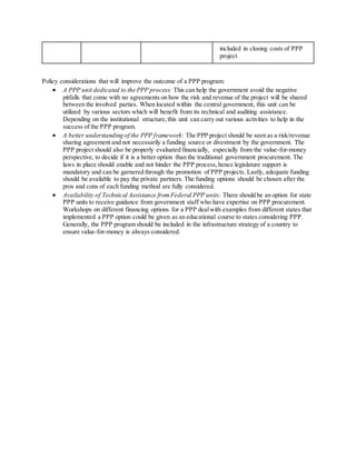 included in closing costs of PPP
project
Policy considerations that will improve the outcome of a PPP program:
 A PPP unit dedicated to the PPP process: This can help the government avoid the negative
pitfalls that come with no agreements on how the risk and revenue of the project will be shared
between the involved parties. When located within the central government, this unit can be
utilized by various sectors which will benefit from its technical and auditing assistance.
Depending on the institutional structure,this unit can carry out various activities to help in the
success of the PPP program.
 A better understanding of the PPP framework: The PPP project should be seen as a risk/revenue
sharing agreement and not necessarily a funding source or divestment by the government. The
PPP project should also be properly evaluated financially, especially from the value-for-money
perspective, to decide if it is a better option than the traditional government procurement. The
laws in place should enable and not hinder the PPP process,hence legislature support is
mandatory and can be garnered through the promotion of PPP projects. Lastly, adequate funding
should be available to pay the private partners. The funding options should be chosen after the
pros and cons of each funding method are fully considered.
 Availability of Technical Assistance fromFederal PPP units: There should be an option for state
PPP units to receive guidance from government staff who have expertise on PPP procurement.
Workshops on different financing options for a PPP dealwith examples from different states that
implemented a PPP option could be given as an educational course to states considering PPP.
Generally, the PPP program should be included in the infrastructure strategy of a country to
ensure value-for-money is always considered.
 