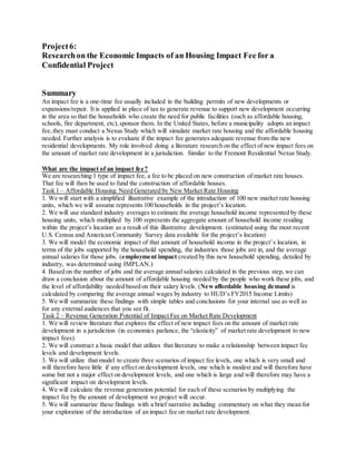Project6:
Researchon the Economic Impacts of an Housing Impact Fee for a
Confidential Project
Summary
An impact fee is a one-time fee usually included in the building permits of new developments or
expansions/repair. It is applied in place of tax to generate revenue to support new development occurring
in the area so that the households who create the need for public facilities (such as affordable housing,
schools, fire department, etc),sponsor them. In the United States, before a municipality adopts an impact
fee,they must conduct a Nexus Study which will simulate market rate housing and the affordable housing
needed. Further analysis is to evaluate if the impact fee generates adequate revenue from the new
residential developments. My role involved doing a literature research on the effect of new impact fees on
the amount of market rate development in a jurisdiction. Similar to the Fremont Residential Nexus Study.
What are the impact of an impact fee?
We are researching 1 type of impact fee, a fee to be placed on new construction of market rate houses.
That fee will then be used to fund the construction of affordable houses.
Task 1 – Affordable Housing Need Generated by New Market Rate Housing
1. We will start with a simplified illustrative example of the introduction of 100 new market rate housing
units, which we will assume represents 100 households in the project’s location.
2. We will use standard industry averages to estimate the average household income represented by these
housing units, which multiplied by 100 represents the aggregate amount of household income residing
within the project’s location as a result of this illustrative development. (estimated using the most recent
U.S. Census and American Community Survey data available for the project’s location)
3. We will model the economic impact of that amount of household income in the project’s location, in
terms of the jobs supported by the household spending, the industries those jobs are in, and the average
annual salaries for those jobs. (employment impact created by this new household spending, detailed by
industry, was determined using IMPLAN.)
4. Based on the number of jobs and the average annual salaries calculated in the previous step, we can
draw a conclusion about the amount of affordable housing needed by the people who work these jobs, and
the level of affordability needed based on their salary levels. (Newaffordable housing demand is
calculated by comparing the average annual wages by industry to HUD’s FY2015 Income Limits)
5. We will summarize these findings with simple tables and conclusions for your internal use as well as
for any external audiences that you see fit.
Task 2 – Revenue Generation Potential of Impact Fee on Market Rate Development
1. We will review literature that explores the effect of new impact fees on the amount of market rate
development in a jurisdiction (in economics parlance, the “elasticity” of market rate development to new
impact fees).
2. We will construct a basic model that utilizes that literature to make a relationship between impact fee
levels and development levels.
3. We will utilize that model to create three scenarios of impact fee levels, one which is very small and
will therefore have little if any effect on development levels, one which is modest and will therefore have
some but not a major effect on development levels, and one which is large and will therefore may have a
significant impact on development levels.
4. We will calculate the revenue generation potential for each of these scenarios by multiplying the
impact fee by the amount of development we project will occur.
5. We will summarize these findings with a brief narrative including commentary on what they mean for
your exploration of the introduction of an impact fee on market rate development.
 
