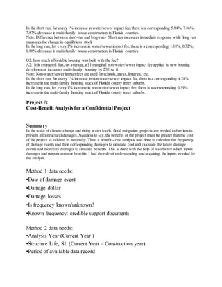In the short run, for every 1% increase in water/sewer impact fee,there is a corresponding 5.84%, 7.86%,
7.87% decrease in multi-family house construction in Florida counties.
Note: Difference between short-run and long-run:- Short run measures immediate response while long run
measures the change in equilibrium stock
In the long run, for every 1% increase in water/sewer impact fee,there is a corresponding 1.18%, 0.32%,
0.88% decrease in multi-family house construction in Florida counties
Q2: how much affordable housing was built with the fee?
A2: It is estimated that, on average,a $1 marginal non-water/sewer impact fee applied to new housing
development increases multi-family housing by 2581sq ft
Note: Non-water/sewer impact fees are used for schools, parks, libraries, etc.
In the short run, for every 1% increase in non-water/sewer impact fee,there is a corresponding 4.28%
increase in the multi-family housing stock of Florida county inner suburbs.
In the long run, for every 1% increase in non-water/sewer impact fee, there is a corresponding 0.59%
increase in the multi-family housing stock of Florida county inner suburbs.
Project7:
Cost-BenefitAnalysis for a Confidential Project
Summary
In the wake of climate change and rising water levels, flood mitigation projects are needed as barriers to
prevent infrastructural damages. Needless to say, the benefits of the project must be greater than the cost
of the project to validate its necessity. Thus, a benefit - cost analysis was done to calculate the frequency
of damage events and their corresponding damages to simulate cost and calculate the future damage
events and monetary damages to simulate benefits. This is done with the help of a software which inputs
damages and outputs costs or benefits. I had the role of understanding and acquiring the inputs needed for
the analysis.
Method 1 data needs:
•Date of damage event
•Damage dollar
•Damage losses
•Is frequency known/unknown?
•Known frequency: credible support documents
Method 2 data needs:
•Analysis Year (Current Year )
•Structure Life, SL (Current Year – Construction year)
•Period of available data record
 