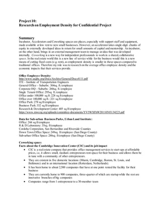 Project10:
Researchon Employment Density for Confidential Project
Summary
Incubator, Accelerators and Coworking spaces are places,especially with support staff and equipment,
made available at low rent to new small businesses. However, an accelerator takes single-digit chunks of
equity in externally developed ideas in return for small amounts of capital and mentorship. An incubator,
on the other hand, brings in an externalmanagement team to manage an idea that was developed
internally. Coworking is a new way for independent professionals to work in a shared,collaborative
space. In the realestate world this is a new line of service while for the business would this is a new
means of cutting fixed costs (e.g. rent), as employment density is smaller in these spaces compared to
traditional offices. Therefore my role was to research on the average office employee density and the
economic impacts that their services provide.
Office Employee Density:
http://www.usgbc.org/Docs/Archive/General/Docs4111.pdf
ITE – Institute of Transportation Engineers
General Office – Suburbs: 304sq. ft./employee
Corporate HQ – Suburbs: 260sq. ft./employee
Single Tenant Office: 295sq. ft./employee
Office under 100,000 sq.ft: 228 sq.ft/employee
Office over 100,000 sq.ft.: 221 sq.ft/employee
Office Park: 278 sq.ft/employee
Business Park:332 sq.ft/employee
Research & Development Center: 405 sq.ft/employee
https://www.mwcog.org/uploads/committee-documents/YV5WXFhW20110503134223.pdf
Data for Sub-urban BusinessParks,Urban Land Institute:
Office: 244 sq.ft/employee
R & D Laboratory: 35sq. ft/employee
Cordoba Corporation, San Bernardino and Riverside Counties
Down Town Office Space:249sq. ft/employee (San Diego County)
Sub-urban Office Space: 288sq. ft/employee (San Diego County)
Coworking space:
Facts about the Cambridge Innovation Center (CIC) and its job impact
 CIC is a realestate company that provides office management services to start-ups at affordable
prices, i.e, it allows small, medium entrepreneurs rent space for their business and allows them be
in tune with a community of other entrepreneurs.
 They are existent in five domestic locations (Miami, Cambridge, Boston, St. Louis, and
Baltimore) and in an international location (Rotterdam, Netherlands).
 It has been home to about 2,500 companies that have at one point rented the facility for their
business
 They are currently home to 900 companies, three-quarter of which are startup while the rest are
innovative branches of big companies
 Companies range from 1 entrepreneur to a 30-member team
 