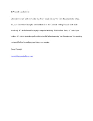 To Whom It May Concern:
Chinwude was very fun to work with. She always smiled and said ‘Hi’ when she came into the Office.
We joked a lot while working but after that I observed that Chinwude could get back to work-mode
seamlessly. We worked on different projects together including Trend and the History of Philadelphia
projects. We shared our tasks equally and combined it before submitting it to the supervisor. She was very
resourceful when I needed someone to answer a question.
Devin Campetti
campetti@econsultsolutions.com
 