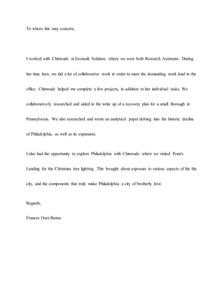To whom this may concern,
I worked with Chinwude at Econsult Solution, where we were both Research Assistants. During
her time here, we did a lot of collaborative work in order to meet the demanding work load in the
office. Chinwude helped me complete a few projects, in addition to her individual tasks. We
collaboratively researched and aided in the write up of a recovery plan for a small Borough in
Pennsylvania. We also researched and wrote an analytical paper delving into the historic decline
of Philadelphia, as well as its expansion.
I also had the opportunity to explore Philadelphia with Chinwude where we visited Penn's
Landing for the Christmas tree lighting. This brought about exposure to various aspects of the the
city, and the components that truly make Philadelphia a city of brotherly love.
Regards,
Frances Osei-Bonsu
 