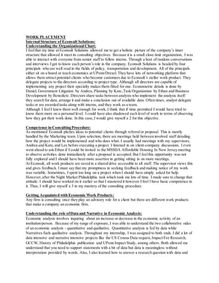 WORK PLACEMENT
Internal Structure of Econsult Solutions:
Understanding the Organizational Chart:
I feelthat my time at Econsult Solutions allowed me to get a holistic picture of the company’s inner
structure that allowed it meet its consulting objectives. Because it is a small close-knit organization, I was
able to interact with everyone from senior staff to fellow interns. Through a host of random conversations
and interviews I got to know each person’s role in the company. Econsult Solutions is headed by four
principals who are well read in the fields of policy, transportation and development. All of the principals
either sit on a board or teach economics at UPenn/Drexel. They have lots of networking platform that
allows them attract potential clients who become customers due to Econsult’s stellar work product. They
delegate projects to the directors according to project type. Although all directors are capable of
implementing any project their specialty makes them fitted for one. Econometric details is done by
Daniel, Government Litigation by Andrea, Planning by Kate,Task Organization by Ethan and Business
Development by Benedicte. Directors share tasks between analysts who implement the analysis itself:
they search for data, arrange it and make a conclusion out of available data. Often times, analyst delegate
tasks or are awarded tasks along with interns, and they work as a team.
Although I feelI knew them well enough for work, I think that if time permitted I would have tried to
know them more on a personal level. I could have also shadowed each level of work in terms of observing
how they got their work done. In this case,I would give myself a 2 for this objective.
Competence in Consulting Procedure:
As mentioned Econsult pitches ideas to potential clients through referralor proposal. This is mostly
handled by the Marketing team. Upon selection, there are meetings held between involved staff detailing
how the project would be implemented and who does what. I usually had meetings with my supervisors,
Andrea and Kate,and Lee before executing a project. I listened in on client-company discussions. I even
went ahead to ask Ethan if I could be invited to the MSSDA Affordable Housing In New Jersey meeting
to observe activities done immediately after a proposal is accepted. But I feelthis opportunity was not
fully explored and I should have been more assertive in getting sitting in on more meetings.
At Econsult, all work products are saved in a shared drive accessible to all staff. The supervisor views this
and gives feedback. I must say that my promptness in seeking feedback and making notice of my work
was variable. Sometimes, I spent too long on a project when I should have simply asked for help.
However,after the Night Market Philadelphia task which took me lots of time. I made sure to change that
attitude. I should have worked on it earlier so that I mastered it however I feel I have basic competence in
it. Thus, I will give myself a 3 in my mastery of the consulting procedure.
Getting Acquainted with Economic Work Products:
Any firm is consulting once they play an advisory role for a client but there are different work products
that make a company an economic firm.
Understanding the role ofData and Narrative in Economic Analysis:
Economic analysis involves inquiring about an increase or decrease in the economic activity of an
institution/person. Because of my range of exposure, I was able to understand the two collaborative sides
of an economic analysis - quantitative and qualitative. Quantitative analysis is fed by data while
Narratives fuels qualitative analysis. Throughout my internship, I was assigned to both ends. I did a lot of
data intensive and narrative intensive projects like the US Census Data request,Impact Fee Research,
GCCW, History of Philadelphia publication and UPenn Impact Study, among others. Both allowed me
understand that you need to support statements with a bit of data but data is meaningless without
interpretation provided by words. Also, I also learned how to answer a research question with data and
 