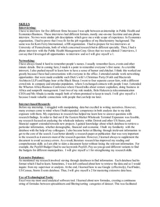 SKILLS
Interviewing:
I have to interview for five different firms because I was split between an internship in Public Health and
Economics/Business. These interviews had different formats, mostly one-on-one facetime and one phone
interview. No two were similar job descriptions which gave me a wide scope of experience. In Economics
organization, I had to prove that I was fit for the job regardless of my Biochemistry background. The
same was for Korn Ferry International, a HR organization. I had to prepare for two interviews at
University of Pennsylvania, both of which concerned research but in different specialty. Then, I had a
phone interview with the Public Health Management Corp. Given that we were allotted 3 interviews, I
can say that I leveraged all opportunities to interview and so I will give myself a 1.
Networking:
I have always found it hard to remember people’s names. I usually remember faces,events and other
minute details. But in coming here,I made it a point to remember everyone’s first name. As a terrible
introvert, I also pushed myself to learn how to have a sense of humor and chitchat. I think this worked out
greatly because I have had conversations with everyone in the office. I attended outside work networking
opportunities that were made available such Dick’s wife’s Christmas Party (Voith and Mactavish
Architects LLP) and Happy hour at the Black Sheep. I went to four separate career fairs,with a different
crowd mix in company and attendee population, where I exchanged contacts with people I met. I attended
the Wharton Africa Business Conference where I heard talks about venture capitalism, doing business in
Africa and nonprofit management. I met two of my role models, Belo Hakeem (a telecommunication
CEO) and Mo Abudu (a media mogul) both of whom promised to keep in touch. I will give myself a 1
because I made valuable connections with people that can help me later.
Internet-based Research:
Before my internship, I struggled with manipulating data but excelled in writing narratives. However,
many avenues come to mind where I built/expanded competence in both analysis due to my daily
exposure with them. My experience in research has helped me learn how to answer questions with
research findings. In order to find out if the Eastern Market Wholesale Terminal Expansion was feasible,
my research focused on analyzing the wholesale industry within Detroit and other US States,and
financial support extended towards new projects. I gained knowledge about which database to retrieve a
particular information, whether demographic, financial and economic. I built my familiarity with the
database with the help of my colleagues. I also became better at filtering through irrelevant information to
get to the core of the search. I can better identify a research paper or publication that was very important
to the research as it answers most of the research question. However,I learned always to supplement the
document to avoid accuracy errors. As a result,literature research has improved my reading and
comprehension skills as I am able to skim a document faster without losing the relevant information. For
example, the PayGO Budget I had to use keywords PayGO, Pay-as-you-go and different variants to find
the budgets for different municipalities. I will give myself a 1 for strengthening my research skills.
Extensive Database:
As mentioned my research involved sieving through databases to find information. Each database had its
format which I had to learn. Sometimes, I was left confused about how to retrieve the data and so I would
inquire from my supervisor or analysts. At the end, I learned how to use Google (effectively), FactFinder,
US Census, Storm Events database. Thus, I will give myself a 2 for mastering extensive data base.
Use ofTechnological Tools:
Excel was my most used analytical software tool. I learned about new formulas, creating a continuous
string of formulas between spreadsheets and filtering/sorting categories of dataset. This was facilitated
 