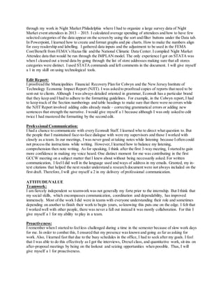through my work in Night Market Philadelphia where I had to organize a large survey data of Night
Market event attendees in 2013 – 2015. I calculated average spending of attendees and how to have few
selected categories of the data appear on the screen by using the sort and filter buttons under the Data tab.
In Powerpoint, I learned how to create and format graphs and pie charts. How to make the numbers align
for easy readership and labelling. I gathered data inputs and the adjustment to be used in the FEMA
Cost/Benefit from FEMA’s Hazus file and the National Climatic Data Center. I compiled Night Market
Attendee data that would be run through the IMPLAN model. The only experience I got on STATA was
when I cleaned out a trend data by going through the list of store addresses making sure that all stores
categories were distinct. I used STATA commands and left comments in the document. I will give myself
a 1 in my skill on using technological tools.
Edit Report:
I proofread the Municipalities Financial Recovery Plan for Colwyn and the New Jersey Institute of
Technology Economic Impact Report (NJIT). I was asked to proofread copies of reports that need to be
sent out to clients. Although I was always detailed oriented in grammar, Econsult has a particular brand
that they keep and I had to adhere to the formatting guidelines. For example, in the Colwyn report, I had
to keep track of the Section numberings and table headings to make sure that there were no errors while
the NJIT Report involved adding edits already made – correcting grammatical errors or adding new
sentences that strength the narrative. I would give myself a 1 because although I was only asked to edit
twice I had mastered the formatting by the second edit.
Professional Communication:
I had a chance to communicate with every Econsult Staff. I learned who to direct what question to. But
the people that I maintained face-to-face dialogue with were my supervisors and those I worked with
closely as a team. In our meetings, I was never good at taking notes while listening because I often could
not process the instructions while writing. However,I learned how to balance my listening,
comprehension then note writing. As for speaking, I think after the first 3-way meeting, I started to gain
more confidence in making my voice heard. One distinct moment for me was contributing in the first
GCCW meeting on a subject matter that I knew about without being necessarily asked. For written
communication, I feel I did well in the language used and ways of address in my emails. Granted, my in-
text citations that helped the next reader understand a research document were not always included on the
first draft. Therefore, I will give myself a 2 in my delivery of professional communication.
ATTITUDE/VALUE
Teamwork:
I am fiercely independent so teamwork was not generally my forte prior to the internship. But I think that
my social skills, which encompasses communication, coordination and dependability, has improved
immensely. Most of the work I did were in teams with everyone understanding their role and sometimes
depending on another to finish their work to begin yours, so knowing this puts one on the edge. I felt that
I worked well with other people, there was never a fall out instead it was mostly collaboration. For this I
give myself a 1 for my ability to play in a team.
Proactiveness:
I remember when I started to feelless challenged during a time in the semester because of slow work days
for me. In order to combat this, I ensured that my presence was known and going as far as asking for
work. Also, I learned fast that due to the busy schedules in the office, I had to seek after my goals. I feel
that I was able to do this effectively as I got the interviews, Drexel class, and quantitative work, sit-ins on
after-proposal meetings by being on the lookout and seizing opportunities when possible. Thus, I will
give myself a 1 for proactiveness.
 